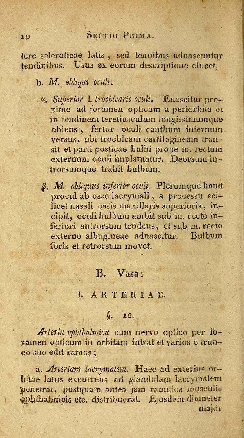 tere scleroticae latis , sed tenuibus adnascuntur tendinibus. Usus ex eorum descriptione elucet, b. M. obliqui oculi: a. Superior L trochlearis oculi. Enascitur pro- xime ad foramen opticum a periorbita et in tendinem teretiusculum longissimumque abiens , fertur oculi canthum internum versus, ubi trochleam cartilagineam tran- sit et parti posticae bulbi prope m. rectum externum oculi implantatur. Deorsum in- trorsumque trahit bulbum. B. M. obliquus inferior oculu Plerumque haud procul ab osse lacrymali ? a processu sci- licet nasali ossis maxillaris superioris, in- cipit, oculibulbum ambit sub m. recto in- feriori antrorsum tendens, et sub m. recto externo albugineae adnascitur. Bulbum foris et retrorsum moyet. B. Vasa: I. ARTERIAE. §. 12. Arttria ophtbalmica cum nervo optico per fo- ramen opticum in orbitam intrat et varios e trun- co suo edit ramos ; a. Arteriam lacrymalem. Haec ad exterius or- bitae latus excurrens ad glanduJam lacr^malem penetrat, postquam antea jam ramulos musculis gphthalmicis etc. distribuerat. Ejusdem diameter major