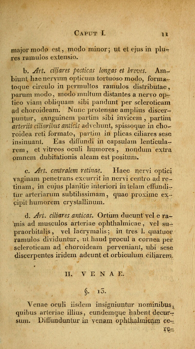 majormodp est, modo minor; ut et cjus in plu-r res ramuios extensio. b. Art. ciliares posticas longas et breves. Am- biunt haenervum opticum tortuoso modo, forma- toque circulo in permultos ramulos distributae, parum modo, modo multum distantes a nervo op- tico viam obliquam sibi pandunt per scleroticam ad choroideam. Nunc protensae amplius discer- puntur, sauguinem partim sibi invicem , partim, arteriis ciliarihus anticis advehunt, spissoque iri cho- roidea reti formato, partim in plicas ciliares sese insinuant. Eas diffundi in capsulam lenticula- rem, et vitreos oculi humores , noridum extra pmnem dubitationis aleam est positum. c. Art. centralem reiinae.. Haec nervi optici vaginam penetrans excurrit in nervi centro ad re- tinam, in cujus planitie interiori intelam effundi- tur arteriarum subtiJissimam, quae proxime ex- cipit humorem crystallinum. d. Art. ciliares anticas. Ortiim ducunfyel e ra- mis ad musculos arteriae ophthalmicae, vel su- praorbitalis, vel lacrymalis; in tres 1. quatuor ramulos dividuntur, xit haud procul a cornea per scleroticam ad choroideam peryeniant, ubi sese. discerpentes iriclem adeunt et orbiculum ciliarenio II. V E N A E. §. i5. Venae oculi iisdem insigniuntur nominibus^ quibus arteriae illius, eundemque habent decur- sum. DiiFuiiduntur in venam ophikalmieani ce~