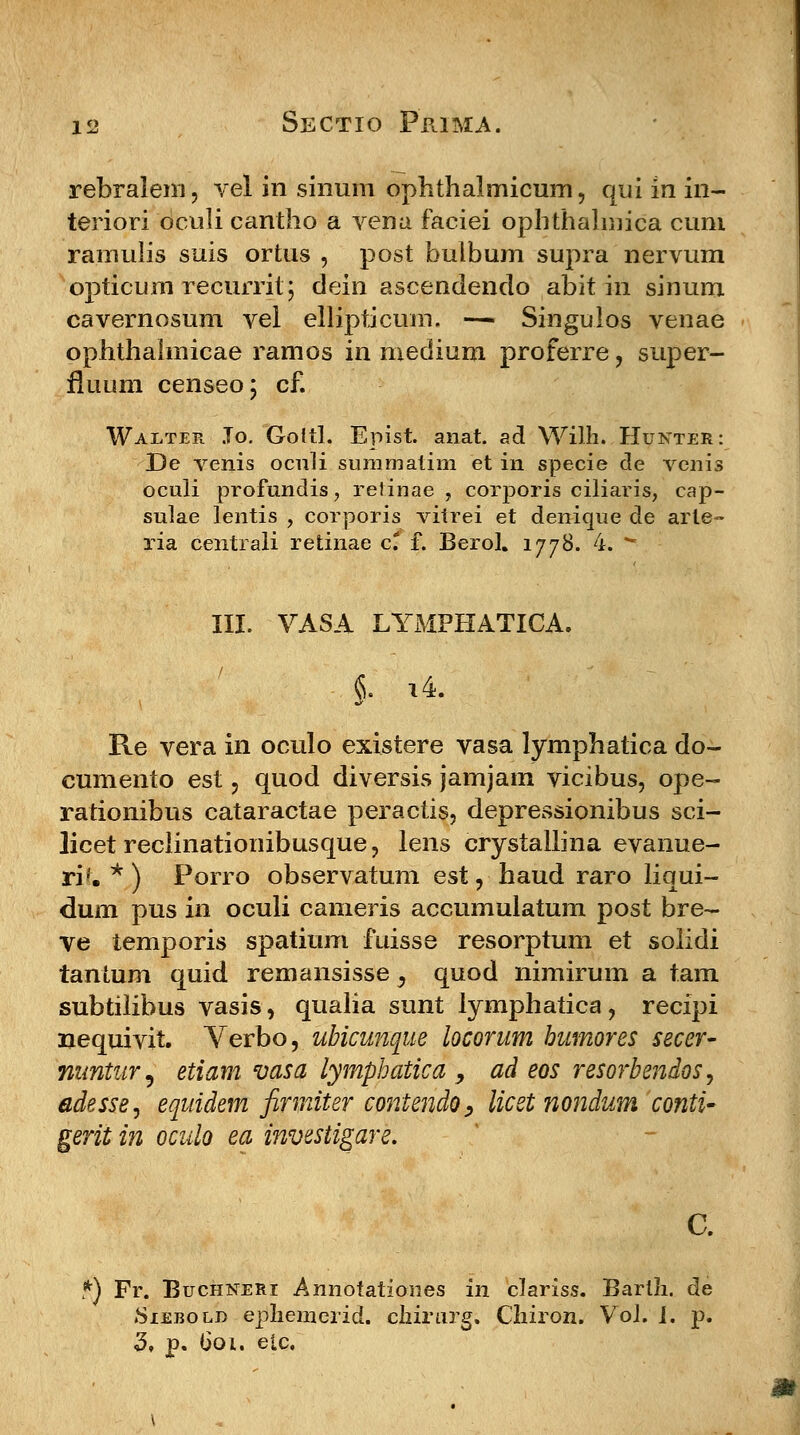 rebralem, vel in sinum ophthalmicum, qui in in- teriori oculi cantho a vena faciei ophthalmica cum ramulis suis ortus , post bulbum supra nervum opticum recurrit; dein ascendendo abit in sinum cavernosum vel ellipticum. —« Singulos venae ophthalmicae ramos in medium proferre, super- fluum censeo; cf. Walter Jo. Goftl. Epist. anat. ad Wilh. Hunter: De venis oculi summatim et in specie de venis oculi profundis, retinae , corporis ciliaris, cap- sulae lentis , corporis vitrei et denique de arte- ria centrali retinae ct f. Berol. 1778. 4. - III. VASA LYMPHATICA. Re vera in oculo existere vasa lymphatica do- cumento est , quod diversis jamjam vicibus, ope- rationibus cataractae peractis, depressionibus sci- licet reclinationibusque, lens crystallina evanue- ri^. *) Porro observatum est, haud raro liqui- dum pus in oculi cameris accumulatum post bre- ve temporis spatium fuisse resorptum et solidi tantum quid remansisse y quod nimirum a tam subtiiibus vasis, qualia sunt lymphatica, recipi nequivit. Verbo, ubicunque locorum bumores secer- nimtur9 etiam vasa lymphatica, ad eos resorbendos, adesse^ equidem firmiter contendo, licet nondum conti- gerit in oculo ea investigare. *) Fr. Buchneri Annotationes in clariss. Bartli. de Siebold epliemerid. chirurg. Cliiron. VoJ. 1. p.
