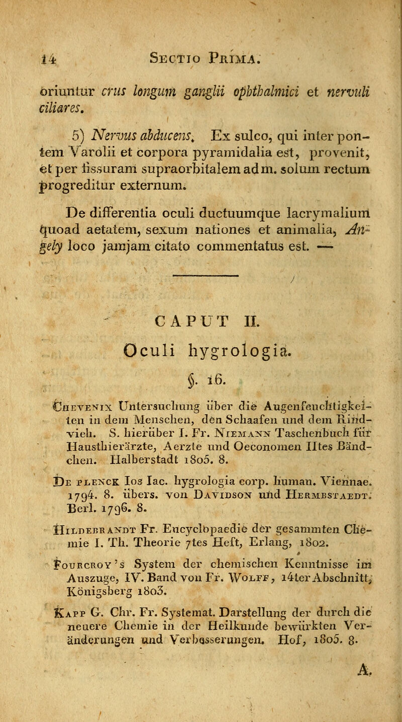 oriuntur crus longum ganglii ophthalmici et nervuli ciliares. 5) Nervus ahducens. Ex sulco, qui inter pon- tem Varolii et corpora pyramidalia est, provenit, et per iissaranl supraorbitalem adm. solum rectum progreditur externum. De differentia oculi ductuumque lacrymalium quoad aetatem, sexum nationes et animaiia, Ari- gely loco jamjam citato commentatus est. — CAPUT II. Oculi hygrologia. §• 16. CJhevenix TJntersuchung iiber die Augenfeuclitigkei- ten in dern Mensclien, den Schaafen und dem Riiid- vieh. S. hieriiber I. Fr. Niemann Taschenbuch fiir Hausthierarzte, Aerzte und Oeconomen Htes Band- chen. Halberstadt i8o5. 8. t)E pdenck Ios Iac. hygrologia eorp. liuman. Vierinae. 1794. 8. iibers. von Davidson und Hermbstaeijt, Berl. 1796. 8. IIiddebrandt Fr. Eucyclbpaedie der gesammten Clie- mie I. Th. Theorie 7tes Heft, Erlang, 1802. ^ourcroy^ System der chemischen Kenntnisse ini Auszuge, IV. Band von Fr. Wodff , i4terAbschnitt, Kbnigsberg i8o3. Kapp G. Chr. Fr. Systemat. Darstellung der durch die neuere Chemie in der Heilkunde bewiirkten Ver- anderungen und Verbqsserungen. Hof, i8o5. 8-