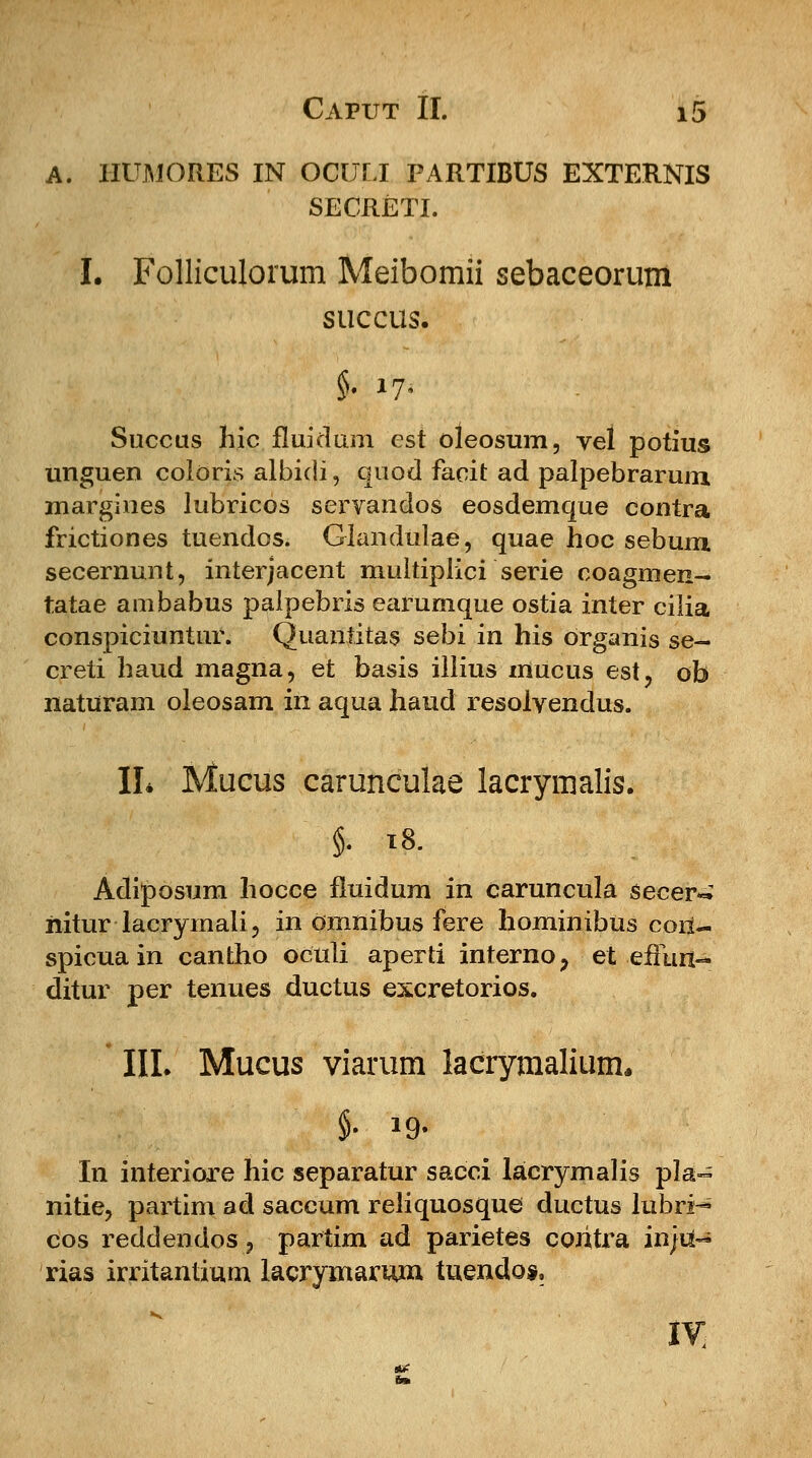 A. IIUMORES IN OCULI PARTIBUS EXTERNIS SECRETI. I. Folliculorum Meibomii sebaceorum succus. Succus hic fluidum cst oleosum, vel potius unguen coloris albidi, quod facit ad palpebrarum margines lubricos servandos eosdemque contra frictiones tuendos. Glandulae, quae hoc sebum secernunt, interjacent multiplici serie coagmen- tatae ambabus palpebris earumque ostia inter cilia conspiciuntur. Quantitas sebi in his Organis se~ creti haud magna, et basis illius mucus est, ob naturam oleosam in aqua haud resolyendus. II* Mucus carunculae lacrymalis. §. 18. Adiposum hocce fluidum in caruncula secer^ nitur lacrymali, in Omnibus fere hominibus cori- spicua in cantho oculi aperti interno? et effun> ditur per tenues ductus excretorios. III. Mucus viarum lacrymalium, In interiore hic separatur sacci lacrymalis pla~ nitie, partim ad saccum reliquosque ductus lubri-* cos reddendos ? partim ad parietes coritra in/ii- rias irritantium lacrymarmn. tuendos.