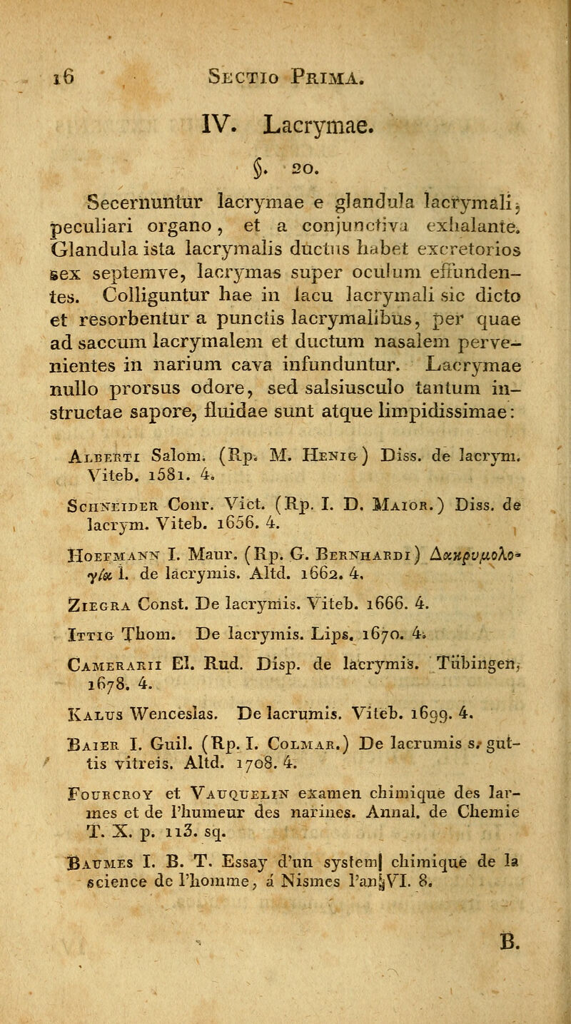 IV. Lacrymae. $. 20. Secernuntur lacrymae e glandula lacrymali; peculiari organo, et a conjunctiva exhalante. Glandula ista lacrymalis ductns habet excretorios sex septemve, lacrymas super oculum efmrtden- tes. Colliguntur hae in lacu Jacryinali sic dicto et resorbentur a punciis lacrymaiibus, per quae ad saccum lacrymalem et ductum nasaiem perve- nientes in narium cava infunduntur. Lacrymae nullo prorsus odore, sed salsiusculo tantum in- structae sapore, fluidae sunt atque limpidissimae: Alberti Salom. (Rp* M. Henig) Diss. de lacrym. Viteb. i58i. 4. SchneideR Conr. Vict. (Rp. I. D. Maior.) Diss. de lacrym. Viteb. i656. 4. HoEFMA^isr I. Maur. (Rp. G. Bernhardi) Axh^v/zoXo' yfa 1. de lacrymis. Altd. 1662. 4, Ziegra Const. De lacryniis. Viteb. 1666. 4. Ittig Tbom. De lacrymis. Lips. 1670. 4i Camerarii EL Rud. Disp. de lacrymis. Tiibingen, 1678. 4. Kalus Wenceslas. De lacrumis. Viteb. 1699. 4. Baier I. Guil. (Rp. I. Colmar.) De lacrumis s# gut- tis vitreis. Altd. 1708. 4. Fourcroy et Vauqjjelin exaraen chimique des lar- mes et de Phumeur des narines. Annal. de Chemie T. X. p. n3. sq. Baumes I. B. T, Essay d'un system) chimique de la science de riiomme, a Nismcs l'an|VX 8. B.