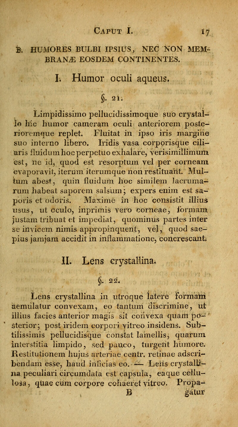 k HUMORES BULBI IPSIUS, NEC'NON MEM~ BRAME EOSDEM CONTINENTES. h Humor oculi aqueus. §. 21. Limpidissimo pellucidissimoque suo crystal- lo hic humor cameram oculi anteriorem poste- riorernque replet. Fluitat in ipso iris margirie suo interno libero. Iridis vasa corporisque cili— aris iluidiimhocperpetuoexhalare, verisimillimum est, ne id, quod est resorptum vel per corneam evaporavit, iterum iterumque non restituarit. Mul- tum abest, qtiin fluidum hoc similem Jacruma- rum habeat saporem salsiim; expers enim est sa~ pbris et odoris. Maxime in hoc consistit illius nsus, ut oculo, inprimis vero corneae, ibrmam justam tribuat et impediat, quominus partes inter se invicem nimis appropinquent, vel, quod sae- pius jamjam accidit in inflammatione, coricrescanfo II. Lens crystallina* Lens crystallina in utroque latere Formahi aemulatur convexam, eo tantum discrimine, ut illius facies anterior magis sit coiivexa quarii po~ sterior; post iridem corpori vitreo insidens. Sub- tilissimis pellucidisque constat lainellis, quarum interstitia limpido, sed pauco, turgerit hiimore. Restitutionem hujus arteriae centr. retinae adscri- bendam esse, haud inlicias eo. -■^- Leris crystalli- na peculiari circumdata est capsula, eaque cellu- loia, quae cum corpore cohaeret vitreo. Propa- B gatur