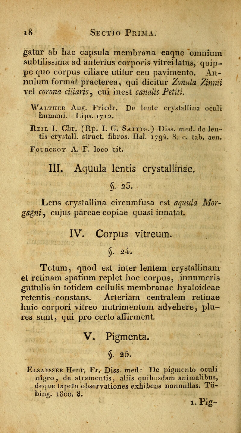 gatur ab hac capsula membrana eaque omnium subtilissima ad anterius corporis vitreilatus, quip- pe quo corpus ciliare utitur ceu pavimento. An- nulum format praeterea, qui dicitur Zonula Zinnii vel corona ciiiaris, cui inest canalis Petiti. Walther Aug. Friedr. De lente crystallina oculi hnmani. Lips. 1712. Reil I. Chr. (Rp. I. G. Sattig.) Diss. mecl. cle len- tis crystall. struct. fibros. Hal. 1794. 80 c. tab. aen. Fourcroy A. F. loco cit. III. Aquula lentis crystalliriae. §. 25. Lens crystallina circumfusa est aquula Mor- gflgniy cujns parcae copiae quasrinnatat. IV. Corpus vitreum. §. 24. Totum, quod est inter lentem crystallinam et retinam spatium replet hoc corpus, innumeris guttulis in totidem cellulis membranae hyaloideae retentis constans. Arteriam centralem retinae huic corpori vitreo nutrimentum advehere, plu- res sunt, qui pro certo affirment. V. Pigmenta. §.25. Elsaesser Henr. Fr. Diss. med: De pigraento oculi nigro, de atramentis, aliis quibusdam animalibus, deque tapeto observationes exhibens nonnullas. Tii- bing. 1800. 8. 1. Rg-