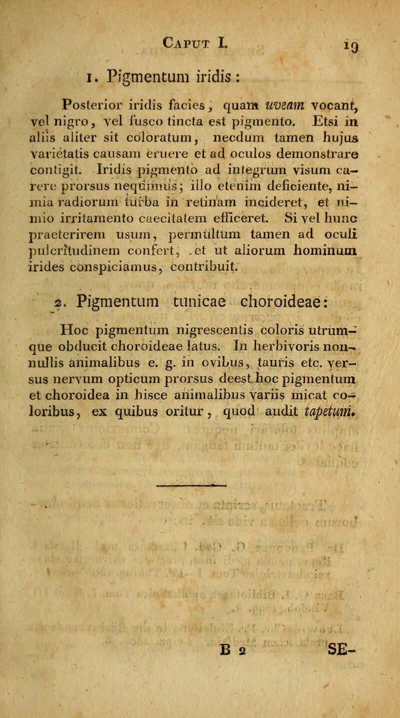 1. Pigmentum iridis: Poslerior iridis facies^ quam uveam vocant, vel nigro^ vel iusco tincta est pigmento. Etsi in aliis aliter sit colbratum, necdum tamen hujus varietatis causam eruere et ad oculos demonstrare contigit. Iridis pigmento ad integrum visum ca- rere prorsus neqdimus; iilo etenim deficiente, ni- mia radiorum turba in retinam incideret, et i§i- mio irritamento caecitalem efficeret. Si vel hunc praeterirem usum, permultum tamen ad oculi puicritudinem confert, ,et ut aliorum hominmn irides conspiciamus, contribuit. 2. Pigraentum tunicae choroideae: Hoc pigmentum nigrescentis coloris utrum- que obducit choroideae latus. In herbivoris non- nullis animalibus e. g. in ovibus, tauris etc. ver- sus nervum opticum prorsus deesthocpigmentum et choroidea in hisce ahimalibus variis micat co- loribus, ex quibus oritur, quod audit iapeium* B 2 SE-