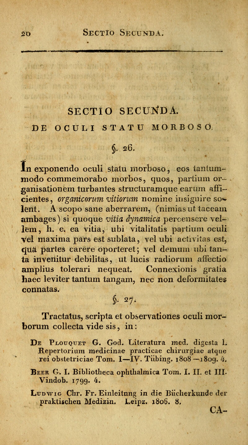 SECTIO SECUNDA. DE OCULI STATU MORBOSO.' §. 26. ln exponendo oculi statu morboso, eos tantum- modo commemorabo niorbos, quos, partium or- ganisationem turbantes structuramque earum affi- cientes, organicorum vitiorum nomine insignire sq* lent. A scopo sane aberrarem, (nimiasut taceam ambages) si quoque viiia dynamica percensere vel- lem, h. e< ea vitia, ubi vitalitatis partium oculi yfel maxima pars est sublata, vel ubi activitas est, qu£ partes carere oporteret \ vel demum ubi tan- ta inveriitur debilitas, ut lucis radiorum affectio amplius tolerari nequeat. Connexionis gratia haec leviter tantum tangam, nec non deformitates connatas. §. 27. Tractatus, scripta et observationes oculi mor- borum collecta vide sis, in: De Plouquet G. God. Literatura med. digesta U Repertorium medieinae practicae chirurgiae atque rei obstetriciae Tom. I—IV. Tiibing. 1808—i8og. 4. Beer G. L Bibliotheca ophthalmica Tom. I. II. et III. Vindob. 1799. 4. Ludwig Chr. Fr. Einleitnng in die Biicherkunde der praktischen Medizin. JLeipz. 1806. 8. CA-