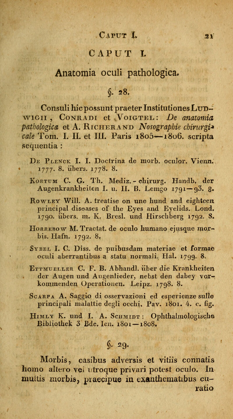 C A P U T I. Anatomia oculi pathologica, §. 28. Consuli hic possunt praeter Institutiones Lur>- Conradi et .Voigtel: De anatomia pathologica et A. Richerand Nosographie chirurgi* cale Tom. I. II. et III. Paris i8o5—1806. scripta sequentia : De Px,enck I. I. Doctrina de morb. oculqr. Vienn. 1777. 8. iibers. 1778. 8. Kortum C. G. Th. Mediz. - chirurg. Handb, der Augenkrankheilen I. u. II. B. Lemgo 1791—93. g. Rowley Will. A. treatise on une hund and eighteen principal diseases of the Eyes and Eyelids. Lond. 1790. iibers. m. K. Bresl. und Hirschberg 1792. 8. Horrebow M. Tractat. de oculo humano ejusgue mor- bis. Hafn. 1792. 8. Sybel I. C. Diss. de puibusdam materiae et formae oculi aberrantibus a statu normalL Hal. 1799. $* Ettmueller C. F. B. Abhandl. iiber die Krankheiten der Augen und Augenlieder, nebst den dabey vor-r kommenden Operationen. Leipz. 1798. 8. Scarpa A. Saggiq di osservazioni ed esperienze sulle principali malattie degli occhi, Pav. 1801. 4. c fig. Himi/* K. und I. A. Schmidt : Ophthalmologischa Bibiiothek 3 Bde. Ien, 1801 — 1808, $• 29. Morbis, casibus adversis el vitiis connatis homo altero vei istroque privari potest oculo. In muitis morbis, praecipue in exanthematibus cu- ratio