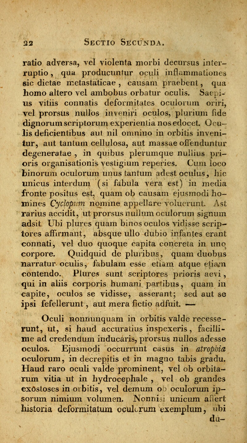 ratio adversa, vel violenta morbi decursus inter- ruptio, qua producuntur oculi inflammationes sic dictae metastaticae , causam praebent,, qua homo altero vel ambobus orbatur oculis. Saepi- us vitiis connatis deformitates oculorum oriri, vel prorsus nullos inveniri oculos, plurium fide dignorum scriptorum experientia nos edocet. Ocu-= lis deficientibus aut nil omnino in orbitis inveni- tur, aut tantum cellulosa, aut massae ofFenduntur degeneratae , in quibus plerumque nuilius pri- oris organisationis vestigium reperies. Cum loco binorum ocuiorum unus tantum adest oculus, liic unicus interdum (si fabula vera est) in media fronte positus est quam ob causam ejusmodi ho- 3mines Cyclopum nomine appelJare voluerunt Ast rarius accidit, ut prorsus nullum oculorum signum adsit Ubi plures quam binos oculos vidisse scrip- tores amrmant, absque ullo dubio infantes erant connati, vel duo quoque capita concreta in uno corpore. Quidquid de pluribus, quam duobtis narratur oculis, fabuiam esse etiam atque etiavn contendo. Plures sunt scriptores prioris aevi , qui in aliis corporis humani partibus, quam in capite, oculos se vidisse, asserant; sed aut se ipsi fefellerunt, aut mera fictio adfuit. — Oculi nonnunquam in orbitis valde recesse- runt, ut, si haud accuratius inspexeris, facilii- me ad credendum inducaris, prorsus nullos adesse oculos. Ejusmodi occurrunt casus in atrophia oculorum, in decrepitis et in magno tabis gradu. Haud raro oculi valde prominent, vel ob orbita- rum vitia ut in hydrocephaie , vel ob grandes exOstoses in otbitis, vel demum ob oculorum ip- sorum nimium volumen. Nonnisi unicum afiert historia deformitatum ocuLrum exemplum, ubi du-