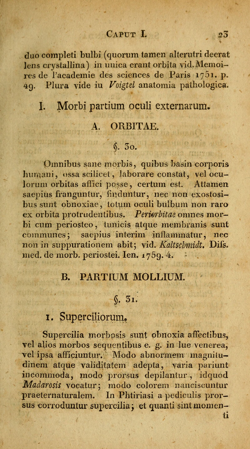 duo completi bulbi (quorum tamen alterutri deerat lens crystallina) in unica erant orbita vid.Memoi- res de 1'academie des sciences de Paris 1751. p. 49. Plura vide iu Voigtel anatomia pathologica. I. Morbi partium oculi externarum. A. ORBITAE. §. 5o. Qmnibus sane morbis, quibus basin corporis huiiftani, ossa scilicet, Jaborare constat, vel ocu- lorum orbitas affici ppsse, certum est. Attamen saepius franguntur, firjduiitur, nec non exostosi- bus sunt obnoxiae, totum oculi bulbum non raro ex orbita protrudentibus. Periwbitae omnes mpr- bi cum periosteo, tunicis atque membranis sunt communes; saepius interim inflammatur, nec non in suppurationem abit; vid. Kaltschmidt, Difs. med. de morb. periostei. Ien. 1759. 4. B. PARTIUM MOLLIUM. i $ 1. Superciliorum^ Supercilia morbosis sunt pbnoxia affectibus, vel alios morbos sequentibus e. g. in lue venerea, vel ipsa afficiuntur. Modo abnormem magnilu— dinem atque validitatem adepta, varia pariunt incommoda, modo prorsus depilantur, idquod Madarosis vocatur; modo colorem nanciscuntur praeternaturalem. In Phtiriasi a pediculis pror- sus corroduntur supercilia; et quanti sintmomen- ti
