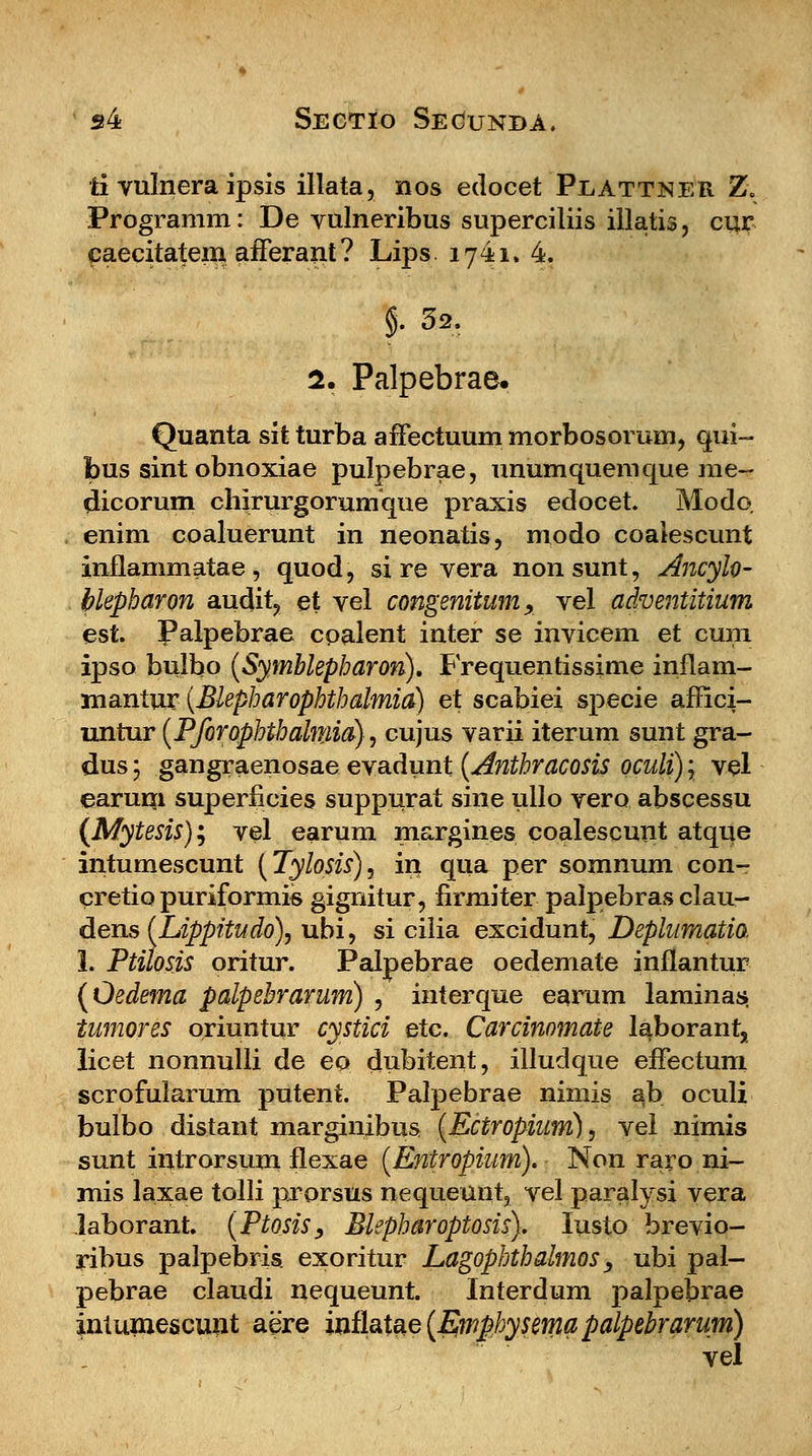 ti vulnera ipsis illata, nos edocet Peattner Z. Programm: De vulneribus superciliis illatis, cur caecitateni afferant? Lips 1741. 4. §. 32. 2. Palpebrae. Quanta sit turba afFectuum morbosorum, qui- bus sint obnoxiae pulpebrae, nnumquemque rae- dicorum chirurgorumque praxis edocet. Modo enim coaluerunt in neonatis, modo coaiescunt inflammatae, quod, si re vera nonsunt, Ancyfo- blepharon audit, et vel congenitum, vel adventitium est. Palpebrae coalent inter se invicem et cura ipso bulbo (Symblepharon). Frequentissime inflam- mantur (Blepharophthalmia) et scabiei specie affici- untur (Pforophthalniia), cujus varii iterum sunt gra- dus 5 gangraenosae evadunt (Anthracosis oculi) \ vel earum superficies suppurat sine ullo vero abscessu (Mytesis); vel earum margines coalescunt atque intumescunt (Tylosis), in qua per somnum con- cretio puriformis gignitur, firmiter palpebras clau- dens (Lippitudo), ubi, si cilia excidunt, Deplumatia !. Ptilosis oritur. Palpebrae oedemate inflantur (Oedema palpebrarum) , interque earum laminas» tumores oriuntur cystici etc. Carcinomate laborant, licet nonnulli de eo dubitent, illudque efFectum scrofularum putent. Palpebrae nimis ab oculi bulbo distant marginibus (Ectropium), vel nimis sunt introrsum flexae (Entropium). Non raro ni- mis laxae tolli prorsus nequeunt, vel paralysi vera laborant. (Ptosis> Blepharoptosis). Iusto brevio- ribus palpebris exoritur Lagophthalmos, ubi pal- pebrae claudi nequeunt. Interdum palpebrae intuniescunt aere ini\&\%e(Emphysema palpebrarum) vel