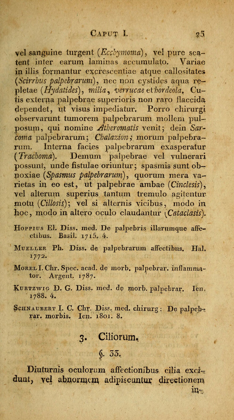 vel sanguine turgent (Ecchymoma), vel pure sca- tent inter earum larainas accumulato. Variae in illis formantur excrescenliae atque callositates (Scirrhus palpebrarum), nec non cystides aqua re- pletae (Hydatides), milia, verrucae elhordeola. Cu- tis externa palpebrae superioris non raro flaccida dependet, ut visus impediatur. Porro chirurgi observarunt tumorem palpebrarum mollem pul- posum, qui nomine Atheromatis venit; dein Sar- toma palpebrarum; Chalazion; morum palpebra- rum. Interna facies palpebrarum exasperatur (Trachoma). Demum palpebrae vel vulnerari possunt, unde fistulae oriuntur; spasrais sunt ob-r noxiae (Spasmus palpebrarum), quorum mera ya- rietas in eo est, ut palpebrae ambae (Cinclesis), vel alterum superius tantura tremulo agitentur motu (Cillosis)', vel si alternis vicibus, modo in hoc, modo in altero oculo claudantur \Cataclasis). Hoppius El. Diss. med. De palpebris illarumque afie- ctibus. Basil. iyi5.f 4. Mueeeer Ph. Diss. de palpebrarum affectibns. Hal. 1772. Morel,1. Chr. Spec. acad. de morb. palpebrar. inflamma- tor. Argent. 1787. Kurtzwig D. G. Diss. med. de morb. palpebrar. Ien, '1788. 4. Schnaubert I. C. Chr. Diss. med. chirurg : De palpeb- rar. morbis. Ien. 1801. 8. 3. Ciliorum, Diuturnis oculorum affectionibus cilia exci- duat, yel abuoruiep, adipiscuntur directionem