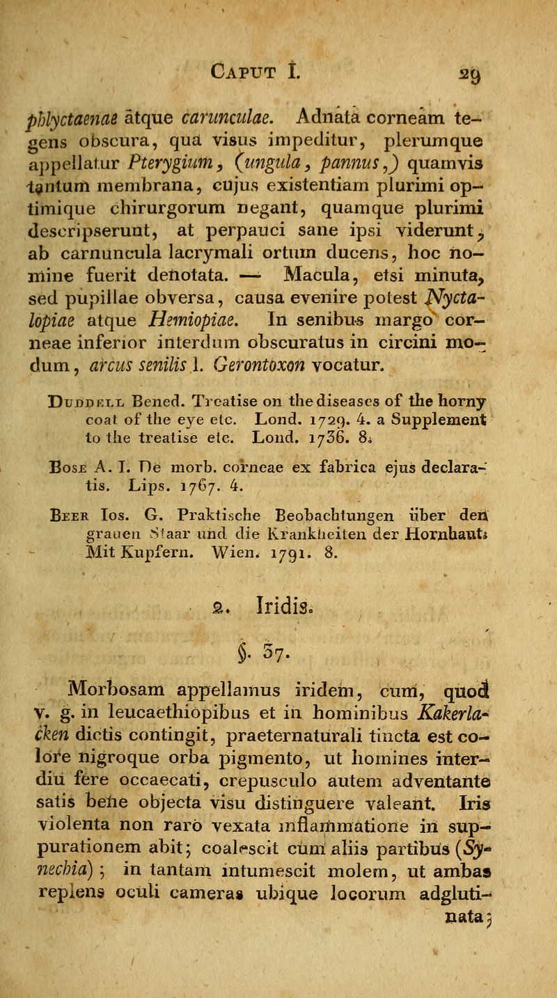 phlyctaenas atque carunculae. Adnata corneam te- gens obscura, qua visus impeditur, plerumque appelJatur Pterygium, (ungula, pannus,) quamvis taiitum membrana, cujus existentiam plurimi op- timique chirurgorum negant, quamque plurimi deseripserunt, at perpauci sane ipsi viderunt? ab carnuncula lacrymali ortum ducens, hoc no- niine fuerit deUotata. —• Macula, etsi minuta, sed pupillae obversa, causa evenire potest Nycta- lopiae atque Hemiopiae. In senibus margo cor- neae inferior interdum obscuratus in circini mo- dum, arcus senilis 1. Gerontoxon vocatur. Duddell Bened. Treatise on thediseases of the horny coat of the eye etc. Lond. 1729. 4. a Supplement to tlie treatise etc. Lond. 1736. 8a Bose A. I. De morb. corneae ex fabrica ejus declara- tis. Lips. 1767. 4. Beer Ios. G. Praktische Beobachtungen iiber deii graoen Sfaar und die Krankheiten der Hornhaut; Mit Kupfern. Wien. 1791. 8. £. Iridis. |; 57. Morbosam appellamus iridem, cuni, quod v. g. in leucaethiopibus et in hominibus Kakerla* cken dictis contingit, praeternaturali tincta est co- Ibre nigroque orba pigmento, ut homines inter- diu fere occaecati, crepusculo autem adventante satis bene objecta visu distinguere valeant. Iris violenta non raro vexata mflanimatione in sup- purationem abit; coalcscit cimialiis partibus (Sy~ nechia) ; in tantam mtumescit molem, ut ambas replens oculi camera» ubique locorum adgluti- nata^