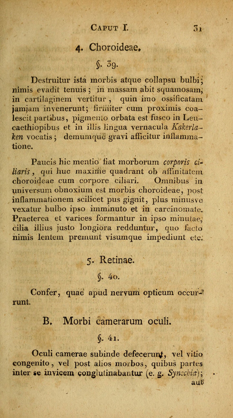 4. Choroideae* Destruitur ista morbis atque collapsu bulbi; nimis evadit tenuis ; in massam abit squamosam, in cartilaginem vertitur , quin imo ossificatam jamjam invenerunt; firiiiiter cum proximis coa- lescit partibus, pigmento orbata est fusco in Leu- caethiopibus et in illis lingua vernacula Kakerla- ken vocatis ; demumque gravi afFicitur inflamma- tione. Paucis hic mentio fiat morborum corporis ci» liaris, qui huc maxiitie quadrant ob amnitatem choroideae cum corpore ciliari. Omnibus in universum obnoxium est morbis choroideae, post inflammationem scilicet pus gignit, plus minusve vexatur bulbo ipso imminuto et in carcinomate. Praeterea et varices formantur in ipso minutae, cilia illius justo longiora redduntur, quo facio nimis lentem premunt visumque impediunt ete. 5. Retinae. .§. 4o. Confer, quae apud nervum opticum occur-2 runt. B* Morbi camerarum oculi. §. 4i. Oculi camerae subinde defecerunj, vel vitio congenito, vel post alios morbos, quibus partes inter se invicem conglutinabantur (e. g. Syncchia); aut?