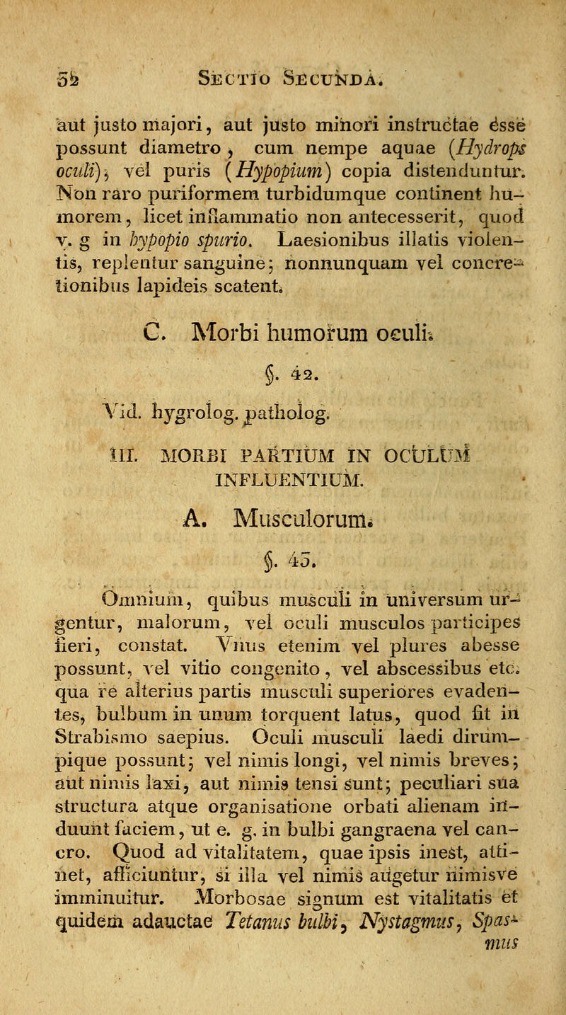 aut justo majori, aut justo mihori instructae esse possunt diametro , cum nempe aquae (Hydrops ocnli)} vel puris (Hypopium) copia distenciuntur. Non raro puriformem turbidumque continent hu~ morem, licet infiammatio non antecesserit, quod v. g in hypopio spurio. Laesionibus illatis violen- tis, replentur sanguine; rionnunquam vel concre- tionibus lapideis scatent C. Morbi humorum oeulh §. 42. Vid. hygrolog. patholog. III. MORBI PARTIUM IN OCULtJM INFLUENTIUM. A. Musculorunii §. 45. Omniuin, quibus musculi in universum ur- gentur, malorum, vel oculi musculos participes iieri, constat. Vnus etenim vel piures abesse possunt, vel vitio congenito, vel abscessibus etc. qua re aiterius partis muscuii superiores evaden- tes, bulbum in unum torquent latus, quod fit in Strabismo saepius. Oculi musculi laedi diriim— pique possuntj vel nimis longi, vel nimis breves; aut nimis laxi, aut nimis tensi sunt; peculiari sua structura atque organisatione orbati alienam in- duuht faciem, ut e. g, in bulbi gangraena vel can- cro. Quod ad vitalitatem, quae ipsis inest, atti- net, afficiuritur, si iila vel nirnis aiigetur himisve imminuitur. Morbosae signum est vitalitatis et quideih adauctad Tetanus bulbi^ Nystagmus, Spas- mns