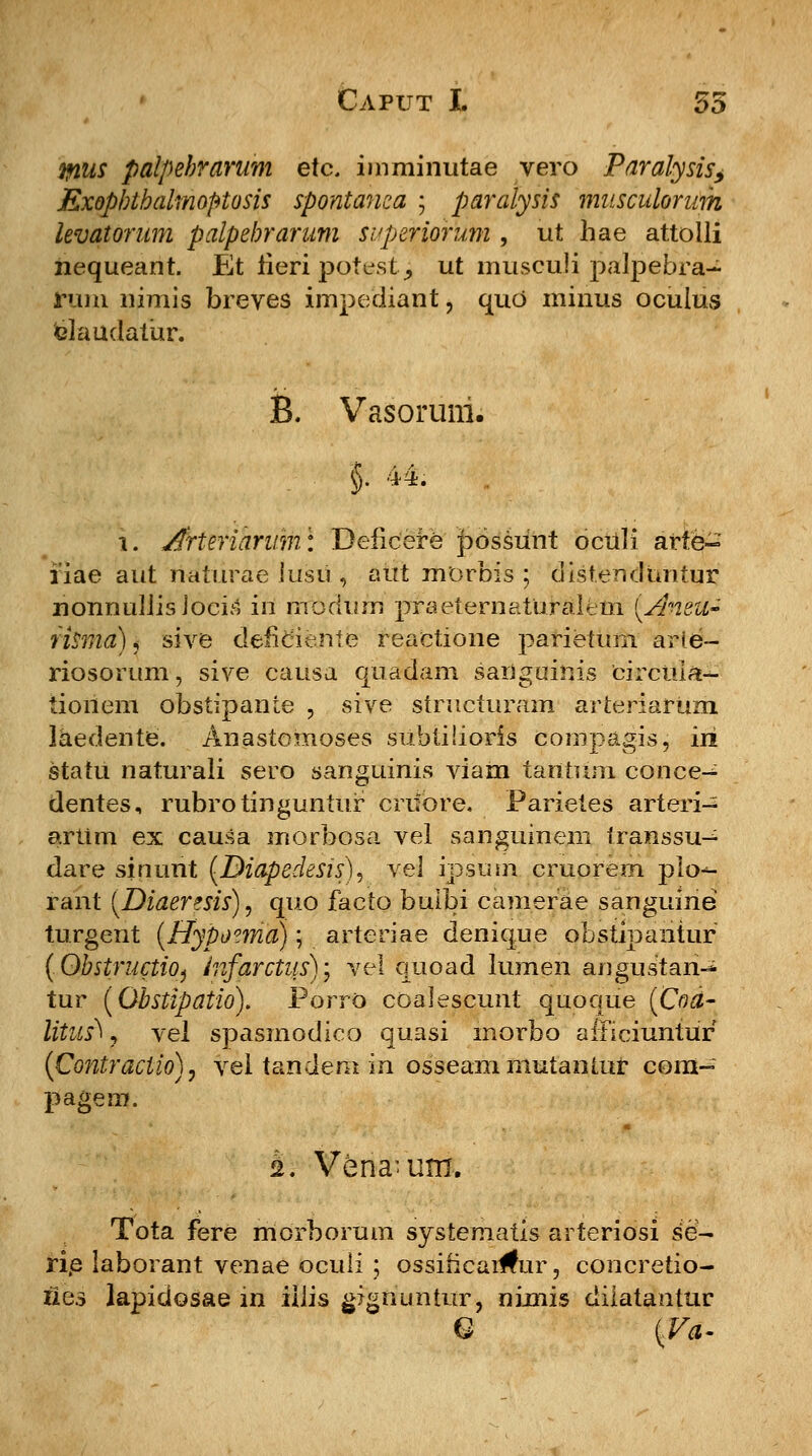 &us palpehrarum etc. imminutae vero Paralysis, Exopbthalmoptosis spontanea ; paralysis musculorum levatorum palpebrarum svperiorum , ut hae attolli nequeant. Et iieri pot^st^ ut musculi palpebra- rum nimis breves impediant, quo minus oculus daudatur. B. Vasoruni. $. 44. \. Arteriarum\ Beficere possunt dculi arte- fiae aut naturae lusu , aut morbis ; distenduntur nonnuliis Joeis in nrbdtiiri praeternaturaltm [Anea- risma)« sive defieiente reactione parietum arie- riosorum, sive causa quadam sanguinis circula- tionem obstipante , sive structuram arteriarum. laedente. Anastomoses siiblilioris compagis, iri statu naturali sero sanguinis viam tantum conce- dentes, rubrotinguntur crifbre. Parietes arteri- artim ex causa morbosa vel sanguineni transsu-^ dare sinuht (Diapedesis), vel ipsurn cruorem plo*- rant (Diaeresis), quo facto buibi camerae sanguine turgent (Hypoima); arteriae denique obstipantur (ObstructiO} infarctus)\ vel quoad lumen angustan-^ tur (Obstipatio). Porro coalescunt quoque (Cod- litus^, vel spasmodico quasi morbo alficiuntur (Coniraciio), vel tandem in osseanimutantur com- pagem. s. Vena-um. Tota fere morborum systematis arteriosi se- rie laborant venae oculi ; ossihcai#ur, concretio- Uqs lapidosae in iiiis gignuntur, nimis diiatantur Q \V4-