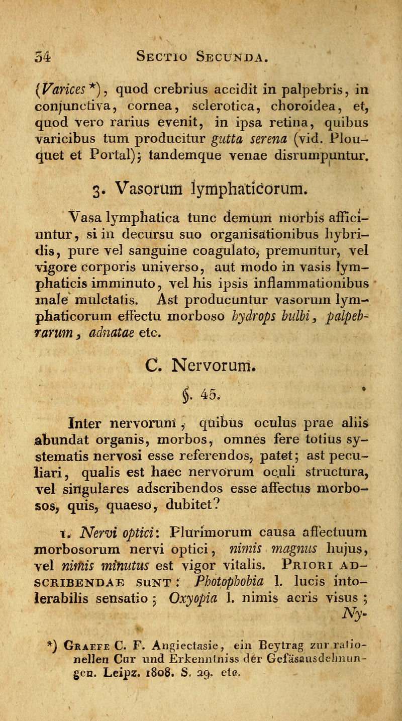 (Varices*), quod crebrius accidit in palpebris, in conjunctiva, cornea, sclerotica, choroidea, et, quod vero rarius evenit, in ipsa retina, quibus varicibus tum producitur gutta serena (vid. Plou- quet et Portal)} tandemque venae disrumpuntur. 3. Vasorum lyraphaticorum, Vasa lymphatica tunc demum niorbis affici- untur, si in decursu suo organisationibus hybri- dis, pure vel sanguine coagulatOj premuntur, vel vigore corporis universo, aut modo in vasis lym- phaticis imminuto, vel his ipsis inflammationibus male mulctatis. Ast producuntur vasorum lym- phaticorum effectu morboso hydrops bulbi, palpeb- rarum > adnatae etc. C. Nervorum. i 45, Inter nervoruni, quibus oculus prae aliis abundat organis, morbos, omnes fere totius sy- stematis nervosi esse referendos, patet; ast peeu- liari, qualis est haec nervOrum oc.uli structura, vel singulares adscribendos esse affectus morbo- sos, quis, quaesO, dubitet? t. Nervi optki: Plurimorum causa affectuum morbosorum nervi optici, nimis magnus hujus, vel nirnis minutus est vigor vitalis. Priori ad- scribendae sunt :' Photophobia 1. lucis into- lerabilis sensatio ; Oxyopia 1. nimis acris visus ; Ny- *) Gkaefe C. F. Angiectasie, ein Beytrag zur ralio- nellen Cur und Erkenntniss der Gefasausdelmun- gen. Leipz. 1808. S. 29. et&.