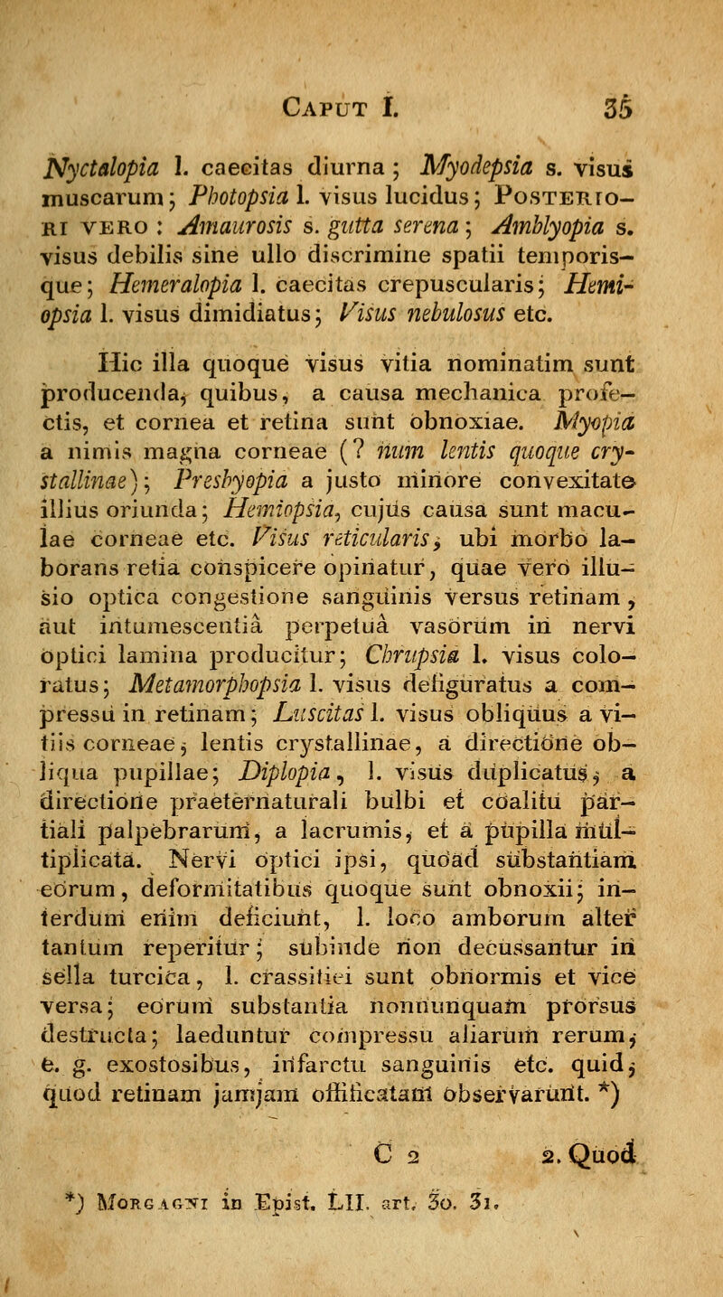 Nyctalopia 1. caecitas diurna; Myodepsia s. visus muscarum; Photopsia 1. visus lucidus; PosTERro- ri vero : Amaurosis s. gutta serena; Amblyopia s. visus debilis sine ullo discrimine spatii temporis- que; Hemeralopia I. caecitas crepuscuiaris; Hemi- opsia 1. visus dimidiatus; Visus nehulosus etc. Hic illa quoque visus vitia nominatim sunt producenda^ quibus, a causa mechanica profe- ctis, et cornea et retina suht obnoxiae. Myopia a nimis magha corneae (? num leniis quoque cry- stallinae)\ Presbyopia a justo niiriore convexitate iliius oriunda; Hemiopsid, cujiis causa sunt macu- Iae corneae etc. Pisus reticularis$ ubi riiOrbo la- borans retia conspicere opiriatur, quae vero illu- sio optica congestione sanguinis versus retinam , aut intumescentia perpetua vasoriim iri nervi optici lamina producitur; Chrupsia 1. visus colo- f atus ; Metamorphopsia 1. visus denguratus a com- pressri in retinam; Luscitasl. visus obliquus a vi- tiis corneae^ lentis crystallinae, a directidne ob- liqua pupillae; Diplopia, 1. visus diiplicatus^ a direclione praetefriatufali bulbi et cdalitu par- tiali palpebrarunij a lacrumis, et a pupilla riiril- tipiicata. Nervi optici ipsi, qudatl substaritianx eorum, deformitatibiis quoque surit obnoxii; iri- terduni eriim deficiurit, 1. loco amborum alter tantum f eperitur; suoinde rion deCussaritur iri sella turcica, 1. cf assitiei sunt obriormis et vice versa; eorUiri substantia nonriunquam pforsus destructa; laeduntuf coriipressu aliariuh rerum,- e. g. exostosibus, irifarctu sanguiriis etc. quid$ qiiod retinam jamjam offincataffi obsef vafurit. *) C 2 a.Quod *) Morgag^i in Epist. Lll, art.- 3o, 3i.