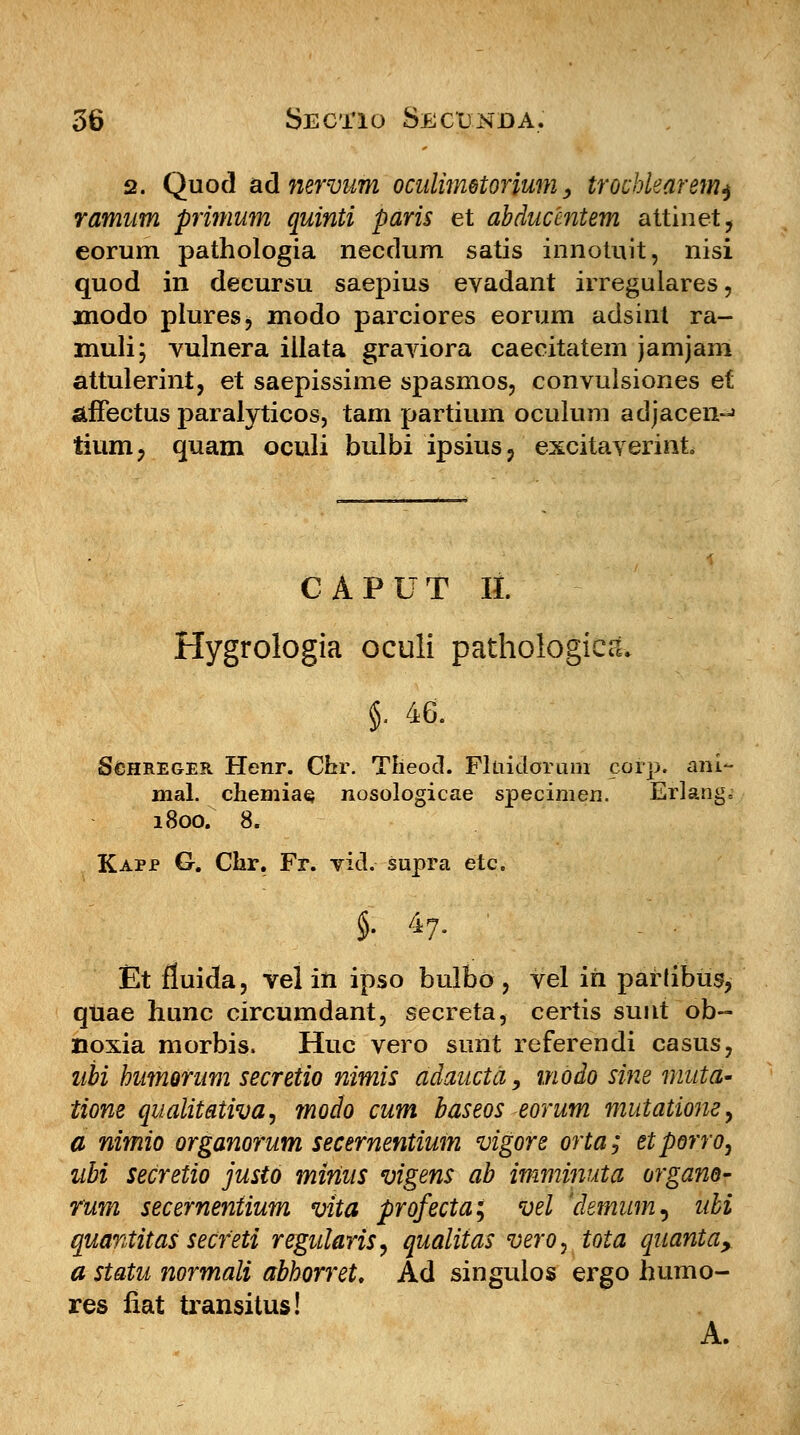 2. Quod ad nervum oculimetorium, trochlearem^ ramum primum quinti paris et abducentem attinet, eorum pathologia necdum satis innotuit, nisi quod in decursu saepius evadant irregulares, modo plures, modo parciores eorum adsint ra- muli; vulnera iilata graviora caecitatem jamjam attulerint, et saepissime spasmos, convulsiones et stffectus paralyticos, tam partium oculum adjacen-j tium> quam oculi bulbi ipsius? excitaverint CAPUT It. Hygrologia oculi pathologicd» §■ 46. SeHREGER Henr. Chr. Theocl. Fluidorum cofp. ani- mal. chemiae, nosologicae specimen. Erlang-: 1800. 8. Kapjp G. Ckr. Fr. vid. supra etc. §. 47. ' Et fiuida, velin ipso bulbo, vel m paflibus, quae hunc circumdant, secreta, certis sunt ob~ noxia morbis. Huc vero sunt referendi casus, ubi humorum secretio nimis adaucta, modo sine mutd- tione qualitativa, modo cum baseos eorum mutatwiey a nimio organorum secernentium vigore orta; etporro, ubi secretio justo minus vigens ab imminuta organo- rum secernentium vita profecta; vel 'demum^ ubi quantitas secfeti regularis, qualitas vero, tota quanta, a statu normali abhorret. Ad singulos ergo humo- res fiat transitus! A.