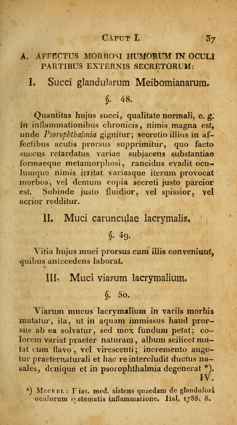 A, AFFECTUS MORBOSI HUMORUM IN OCULI PARTIBUS EXTERNIS SECRETORUM: L Succi glandularum Meibomianarum* §. 48. Quantitas hujus succi, qualitate normali, e. g: in inflammationibus chronicis, nimis magna est, unde Psoropbthalmia gignitur; secretio illius in af- fecfibus acutis prorsus supprimitur, quo facto succus retardatus, variae subjacens substantiae formaeque metamorphosi, rancidus evadit ocu- luniquQ nimis ijrriiat variasque iterum provocat niorbos, vel demurn copia secreti justo parcior est. Subinde juslo fluidior, vel spissior, vel acrior redditur. II. Muci carunculae lacrymalis. Vifcia hujus muci prorsus cum illis conveniuiitj quibus antecedens laborat. IIL Muci viamm lacrymaliurru §. 5o. Viarum mucus lacrymalium in variis morbis mutatur, ita, ut in aquam immissus haud pror- sus ab ea solvatur, sed mox fundum petat; co- lorem variat praeter naturam > album sciiicet rau- tat ciiiii flavo , vel virescenti; incremento auge- tur praeternaturali et hac re intercludit ductus na-^ sales, denique et in psorophthalmia degenerat *). *) Mf.ckel : Tiss. med. sistens quaedam de glandulosli ocnlorum s^stematis inflammatione. HaJ* 1788*. 8*