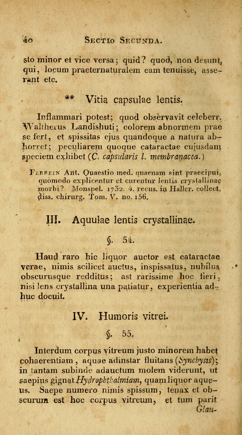 sto minor et vice versa; quid? quod, non desuni, qui, locum praeternaturalem eaui tenuisse, asse- rant etc. *# Vitia capsulae lentis, Jnflammari potest; quod observavit celeberr. Waltherus Landishuti; colorern abnormem prae sefert, et spissitas ejus quandoque a natura ab- Jiorret; peculiarem quoque cataractae cujusdam speciem exhibet (C\ capsularis l, membranacea.) Febphin Ant. Quaestio med. quaenam sint praecipui. quomodo explicentur et curentur lentis isryslallinaf morbi? Monspel. 1732. 4. recus. in Haller. collect. ^iss. chirurg. Tom. V. no. i56. JII. Aquuke lentis crystallinae, $. 54. Hau$ raro hic Jiquor auctor est cataractae verae, nimis scilicet auctus, inspissatus, nubilus obscurusque redditus; ast rarissime hoc neri 3 nisi lens crystallina una patiatur, experientia ad~ Jmc docuit. IV* Humoris vitrei. $. 55, Interdum corpus vitreum justo minorem habet cphaerentiam, aquae adinstar fluitans (Synchysts); in tantam subinde adauctum moiem viderunt, ut saepius gign%tffydropktbalmiam, quamliquor aque- us. Saepe numero nimis spissum, tenax et ob- scurum est hoc corpus vitreum, et tum parit Glaii-