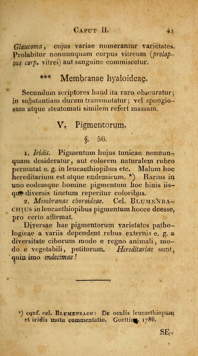 Glaucoma, cnjus variae numerantur varietates. Prolabitur nonuunquam corpus viLreum (prolap- sus corp. vitrei) aut sanguine commisceiur. *** Membranae hyaloideaQ. Secundum scriptores haud ita raro ohscuratur; Jn substantiam duram transmutatur; vel spongio- sam atque steatomati simiiem refert massam. V. Pigmentorum. §. 56. i. Mdis. Pigmentum huj.us tunicae nonnun-^ quam desideratur, aut colorem naturalem ruhro permutat e. g. in leucaethippibus etc. Malum hoc hereditarium est atque eudemicum. *). Rarius in uno eodemque homine pigmentum hoc binis iis~ qitfc diversis tinctum reperitur colpribus. 2. Membranae choroichae. Cel. BlumeIstba- chius inleucaethiopibuspigmentumhocce deesse, pro certo affirmat. DiYersae hae pigmentorum varietates patho- logicae a variis dependent rebus externis e. g. a diversitate ciborum modo e regno animali, rao- do e vegetabili, petitorum. Hereditariae sunfj <mi|i imo endecimae! *) conf. cel. Bi/umenbach: De oculis leucaethiopum et iridis motu commentatio. Goettii^. 1786.