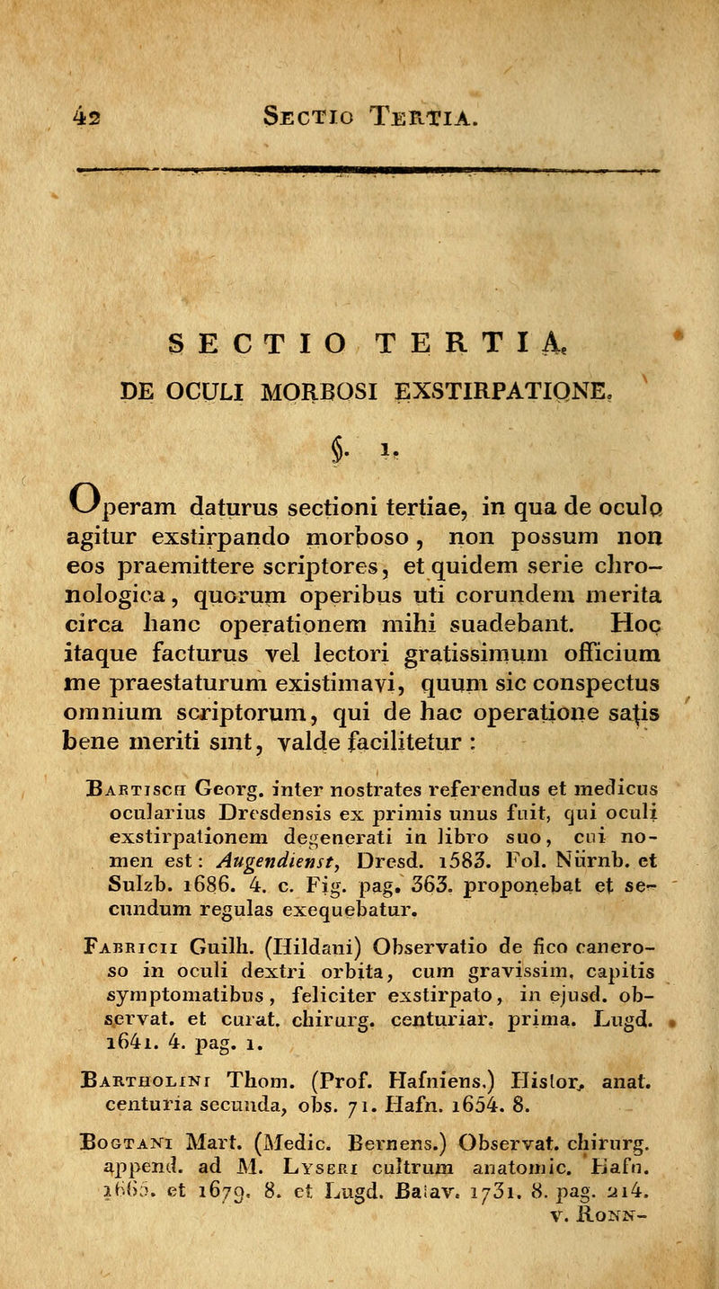 SECTIO TERTIA, DE OCULI MORBOSI EXSTIRPATIQNE, §. *> v^peram daturus sectioni tertiae, in qua de oculo agitur exstirpando morboso , non possum non eos praemittere scriptores, et quidem serie chro- nologiea, quoruni operibus uti corundem merita circa hanc operationem mihi suadebant. Hoc itaque facturus vel lectori gratissimum officium me praestaturum existimavi, quum sic conspectus omnium scriptorum, qui de hac operatione sa{is bene meriti smt, valde facilitetur : Bartisch Georg. inter nostrates referendus et medicus ocularius Dresdensis ex primis unus fuit, cjui oculi exstirpationem degenerati in Hbro suo, cui no- men est: Augendienst, Dresd. i583. Fol. Niirnb. ct Sulzb. 1686. 4. c. Fig. pag. 363. proponebat et se- cundum regulas exequebatur. Fabricii Guilh. (Hildani) Observatio de fico canero- so in oculi dextri orbita, cum gravissim, capitis symptomatibus, feliciter exstirpato, in ejusd. ob- servat. et curat. chirurg. centuriar. prima. Lugd. i64i. 4. pag. 1. Bartholini Thom. (Prof. Hafniens,) Hislor, anat. centuria secuuda, obs. 71. Hafn. i654. 8. Bogtani Mart. (Medic. Bernens.) Observat. ehirurg. append. ad M. Lyseri cultrum anatomic. Kafn. 2660. et 1679. 8. et Lugd. Baiav. 1731. 8. pag. 2i4. v. Ronn-