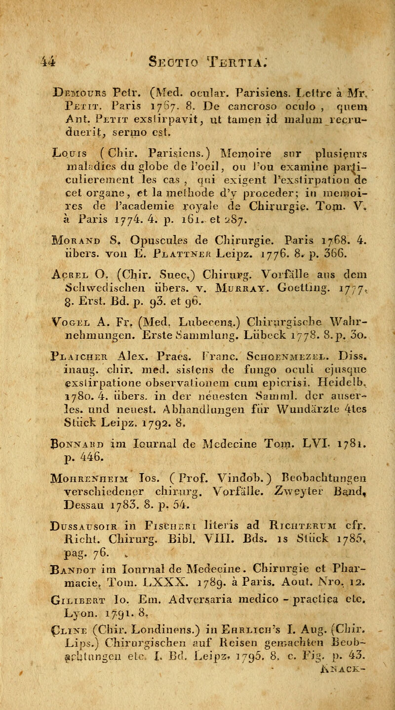 Demours Peir. (Med. ocular. Parisiens. Lettre a Mr. Petit. Paris 17S7. 8. De cancroso oculo , quem .Ant. Petit exstirpavit, ut tamen id rnaluni recru- duerit, sernio est. Lquis (Cliir. Parisiens.) Memoire snr plusieurs makdies du globe dePoeil, 011 Pou examine p&rii- culierement les cas , qni exigent Pexstirpatioo de cetorgane, et la methode d'y proceder; in meinoi- res de 1'academie royale de Chirurgip. Toni. V; a Paris 1774. 4. p. 161. et ^S^. Morand S, Opuscu^es de Chirurgie. Paris 1768. 4. iibers. voii E. Plattner Leipz. 1776. 8. p. 366. Acree O. (Chir. SuecJ Chirurg. Vorfalle ans dem Schwedischen iibers. v. Murray. Goettiug. 1777. 8. Erst. Bd. p. 93. et 96. Vogel A. Fr? (Med. Lubeeens.) Chirurgische Wahr- nehmungen. Erste Sanimlung. Liibcck 1778. 8.p. 3o. Peaicher. Alex. Praes. Franc. Schgenmezee. Diss. inaug. chir. med. sistens de fungo oculi ejusque exslirpatione observationem cum epicrisi. Heidelb, 1780. 4. iibers. in der neuestcn Samrnl. dcr auser- les. und neuest. Abhandlungen fiir Wundarzte 4tes Stiick Leipz. 1792. 8. JSonnard im Iournal de Medecine Tom. LVL 1781. p. 446. Mohrenheim Ios. (Prof. Vindob.) Beobachtungen verschiedener chirurg. Vorfalle. Zweyter Band, Dessau 1783. 8. p. 54. Dussausoir in Fischeri literis ad Richterum cfr. Richt. Chirurg. Bibl. VIII. Bds. is Stiick i785, pag. 76. > Bandot im Iournal de Medeeine. Chirurgie et Phar- macie, Tom. LXXX. 1789. a Paris. Aout. Nro, 12. Gieibert Io. Em. Adversaria medico - practiea etc. Lyon. 1791. 8, £/LiNE (Chir. Londinens.) in Ehreich's I. Aug. (Chir. Lips.) Chirurgischen auf Reisen gemachfcen Beob- firbtangen etc, I. Bd. Leipz» 179^, 8, c. Fig. p. 43. j\NACK>
