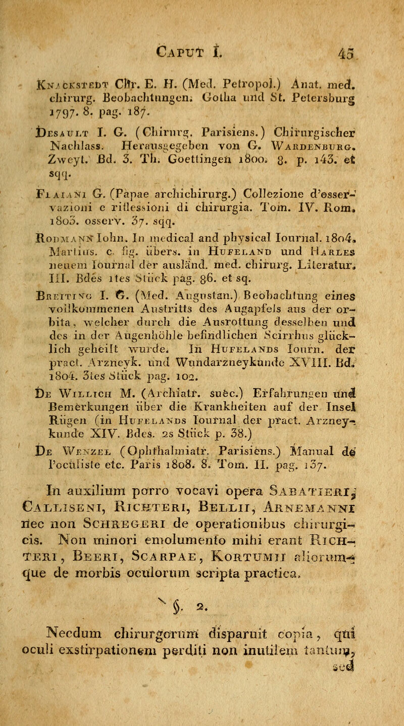 Kn/ckstedt Cfor. E. H. (Med. PetropoJ.) Anat. med*. chirurg. Beobaehtungen; Gotba uild St. Petersburg 1797-8- Pag- i87- t)rsAui/r I. G. (Ghirnrg. Parisiens.) Chifurgischer NachJass. Herausgegeben von G. Wardenburg. Zweyt. Bd. 3. Th. Goettingen 1800. 3. p. i43. et scj<p FiAi.vNi G. (Papae archichirurg.) Collezione d'©sser- yaziorii e riflessiorii di chirurgia. Tom. IV. Ploixi. i8o3. osserv. '5j. sqq. RonMANNlohn. In medical and physical lournal. i8o4» Marlius. c fig. iibers. in Hufeland und Ha^rles neuem loufnal der ausland. med. chifurg. Lileratur* III. Bdes ltes Sliiek pag. &6. et sq. Breitivg I. fr. (Med. Angnstan.) Beohachtung eiries vollkommenen An&tritts des AugapfeJs aus der or- bita, welcher durch die Ausrottung desselben undl des in der AugenhobJe befiridlicheri 8cirrhus gliick- lich geheilt wurde* Iri Hufelands lourn. der praci. Arzneyfc. und Wundarzneykunde XVIII. Bd*' i8o4. 3tes .Stiick pag. 102. De Wilxich M. (Arehiatr. suec.) Effahruniien unel Bemerkungeri iiber die Krankheiten auf der Insel Rii^en (in Hufejlands Tournal der pract. Arzney- kunde XIV. Bdes. 2s Stiick p. 38.) £)e Wenzel (Ophthalmiatf. Parisiens.) Manual d§ Pocriliste etc. Paris i8o8w 8. Tom. II. pag. j5j. In auxilium porro vocayi opera Sabatieri^ CaEEISENI, RlCKTERI, BeEXII, ArNEMANNI liec non Schregeri de operationibus chirurgi-. cis. Non minori emolumento mihi erant Rich— teri , Beeri, Scarpae, Kortumii aliormiv* que de morbis octdorum scripta practica. \ §. » Necdum chirurgoriim disparuit copia, qtri oculi exstirpationsm perditi non inutitem tanlun?5 se€§
