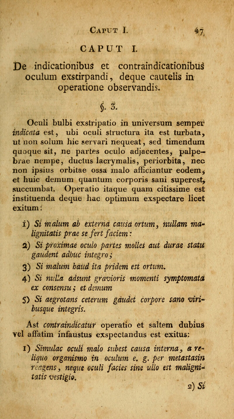 CAPUT I. 4jjr CAPUT I. De indicationibus et contraindicationibu^ oculurn exscirpandi, deque cautelis in operatione observandis. M- Oculi bulbi exstripatio in universum semper indicata est, ubi ocuii structura ita est turbata, ut non solum hic servari nequeat, sed timendum quoque sit, ne partes oculo adjacentes, palpe- brae nempe, ductus lacrymalis, periorbita, nec non ipsius orbitae ossa malo afficiantur eodenij et huic demum quantum corporis sani superest, succumbat. Operatio itaque quam citissime est instituenda deque hac optimum exspectare licet exitum: i) Si malum ab externd causd ortum, nullam ma» lignitatis prae se fertfaciem: 2) Si proximae oculo paries molles aui durae statu gaudeni adbuc integro; 3) Si malum haud ita pridem esi ortum. 4) Si nulla ddsunt gravioris momenti symptomatd ex consensu; etdemum 5) Si aegrotans ceterum gdudei corpore sano viri~ busque integris. Asf contraindicaiur operatio et saltem dubius vel affatim infaustus exspectandus est exitus; I) Simulac oculi mdlo subest causa interna, a re- liquo organismo in oculum e. g. per metastasin reagenSy neque oculi facies sine ullo est maligni* tatis vestigio. 2}Si