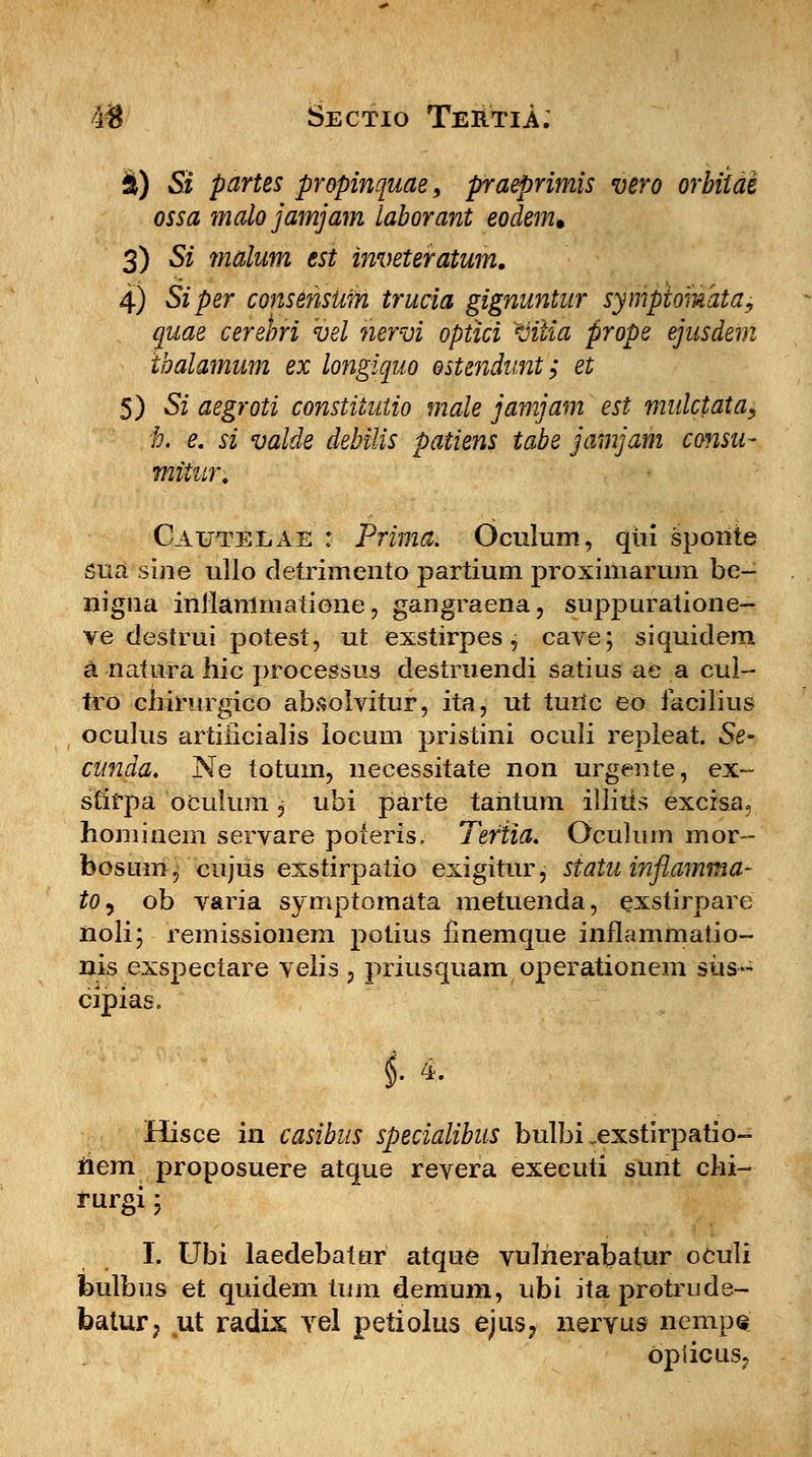 i) Si partes propinquae, praeprimis vero orbiidi ossa malo jamjain laborant eodem, 3) Si malum est inveteratum. 4) Siper consensum trucia gignuntur sympiomata, quae cereori vel nervi optici Viiia prope ejusdem ibalamum ex longiquo ostendunt; et 5) Si aegroti constiiutio male jamjam est mulctata, i. e. si valde debilis patiens tabe jamjam consu- miiur. Cauteeae : Prima. Oculum, qiii spoiite sua sine ullo detrimento partium proximarum be- nigna inilammatione, gangraena, suppuratione- ve destrui potest, ut exstirpes, cave; siquidem a natura hic processus destruendi satius ae a cui- tro cliirurgico absolvitur, ita, ut turlc eo iacilius oculus artiiicialis iocum pristini ocuii repieat. Se- cunda. Ne totum, necessitate non urgente, ex~ stirpa oculum, ubi parte tantum illiiis excisa, hominem servare poieris, Teriia. Oculurn mor- foosuin, cnjus exstirpatio exigitur, statu inflamma- to^ ob varia symptomata metuenda, exstirpare noli; remissionem potius finemque inflammatio- nis exspectare velis, priusquam operationem siis- cipias. i 4. Hisce in casibus specialibus bulbi .exstirpatio- riem proposuere atque revera executi sunt cki- rurgi; I. Ubi laedebattir atque vulherabatur oculi fculbus et quidem tum demum, ubi ita protrude- batur, ut radix vel petiolus ejus? nervus nempe Opiicus.