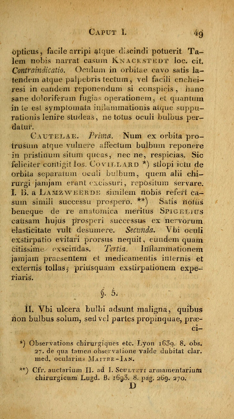 opticus, facile arripi aique discindi potuerit Ta- lem nobis narrat casum Knackstuut loc. cit. Contraindicatio. Oculum in orbitae cavo satis la- tendem atque palpebris tectum, vel facili enchei- resi in eandem reponendum si conspicis , iianc sane doloriferam fugias operationem, et quantum in (e est symptomala inikunmationis atque suppu- rationis ienire studeas, ne totus oculi bulbus per- dalur. Cautelae. Prima. Num ex orbita pro- trusum atque vulnere affectiim bulbum reponere in pristirium situm qucas, nec ne, respicias. Sic feliciter coritigit los. Covjllard *) stiopi ictu de orbita separatum oetili buibum, quem alii chi- rurgi janijam erant exeissuri, repOsitum servare. I. B. a Lamzweerde similem riobis refefi ca- sum simili successu prospero. **) Satis riotus beneque de re anatomica meritus Spigelius causam hujus prosperi successus ex nervorum elasticitate vult desumere. Secunda. Vbi oculi exstirpatio evitari prorsus nequit, eundem quam citissime- exsciridas. Tertia. Iriflammationerii jainjam praesentem et medieamentis inlernis et exterriis tollas,' priusqUam exslirpationem expe- riaris*. II. Vbi ulcera bulbi adsunt maligna, quibus rion bulbus soium, sed vel partes propinquae, prae- ci- *) Observations chirurgiques etc. Lyon 1639. 8. obs. 27. de qua tamen observalione valde dubitat clar. med. ocularius M.aitjre-Ian. **) Cfr. auctarium II. ad I. Sculteti armamentariuni chirurgicum Lugd. B. i6^3. 8. pag. 269. 270.