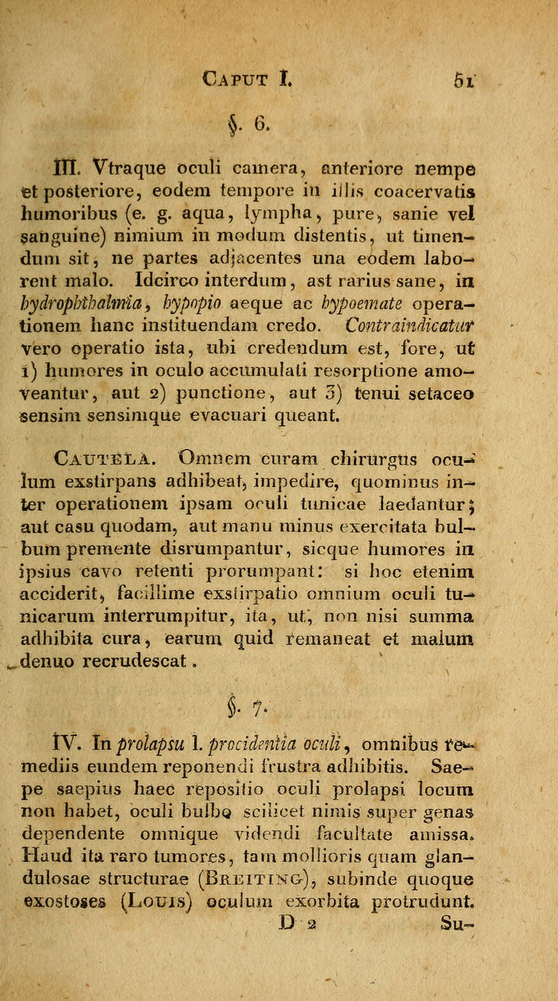 §6. III. Vtraque oculi cainera, anteriore nempe tet posteriore, eodem tempore in illis coacervatis humoribus (e. g. aqua, lympha, pure, sanie vel sanguine) nimium in modum distentis, ut timen- dum sit, ne partes adjacentes una eodem labo- rent malo. Idcirco interdum, ast rarius sane, in hydrophthalmia 9 hypnpio aeque ac hypoemate opera- tionem hanc instituendam credo. Contrainrticatiif vero operatio ista, ubi credeiidum est, fore, ut 1) humores in oculo accumulali resorptione arao- veantur, aut 2) punctione, aut 3) tenui setaceo sensim sensimque evacuari queant. CautelA. Omiiem curam chirurgus ocu- lum exstirpans adhibeat, impedire, quominus in^ ter operationem ipsam oouli tunicae laedantur^ aut casu quodam, aut manu minus exercitata bul— bum premente disrumpantur, sicque humores iri ipsius cavo retenti prorumpant: si hoc etenim acciderit, Facillime exsrirpatio omnium oculi tu-» nicarum interrumpitur, ita, ut*, non nisi summa adhibita cura, earum quid remaneat et malum denuo recrudescat. §• {1i ' IV. In prolapsu L procidentla ociili, omnibus t&* mediis eundem reponendi frustra adhibitis. Sae^ pe saepitis haeC repositio oculi prolapsi locum non habet, oculi bulbo. sciiicet nimis super genas dependente omnique videndi facultate amissa* Haud ita raro tumores, tam mollioris quam glan- dulosae structurae (Breitino), subinde quoque exostoses (Louis) oculum exorbita protrudunt. D % 3u~
