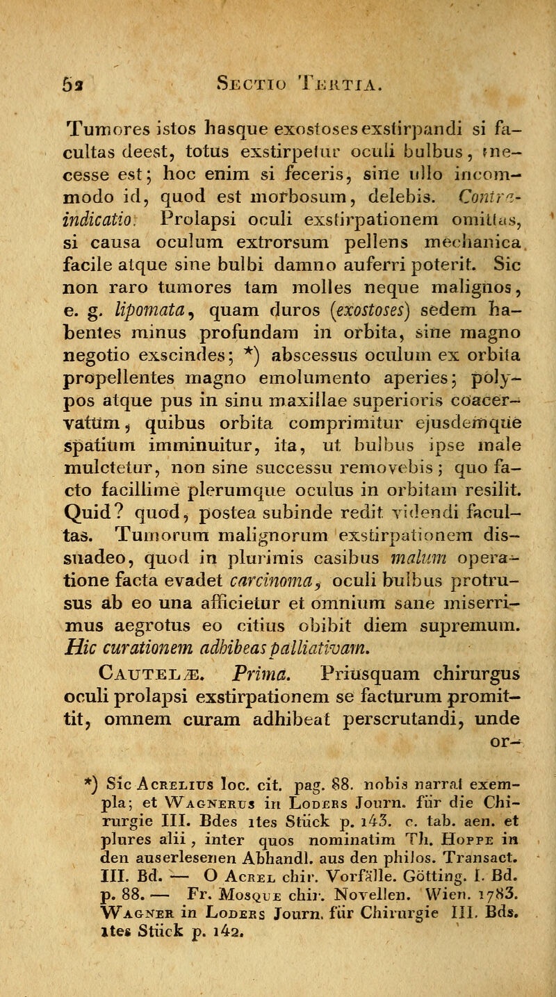 Tumores istos hasque exostosesexstirpandi si fa- cultas deest, totUs exstirpefur oculi bulbus, me- cesse est; hoc enim si feceris, sine ullo incom- modo id, quod est morbosum, delebis. Contra* indicatio, Prolapsi oculi exstirpationem omitlas, si causa oculum extrorsum pellens mechanica facile atque sine bulbi damno auferri poterit. Sic non raro tumores tam molles neque malignos, e. g. lipomata^ quam duros (exostoses) sedem ha- bentes minus profundam in orbita, sine magno negotio exscindes; *) abscessus oculum ex orbita propellentes magno emolumento aperies; pbly- pos atque pus in sinu maxiilae superioris coacer- vatUm 5 quibus orbita comprimitur ejusdemque spatitim imminuitur, ita, ut bulbus ipse male mulctetur, non sine successu removebis ; quo fa- cto facillime plerumque oculus in orbitam resilit. Quid? quodj postea subinde redit videndi facul- tas. Tumorum maiignorum exstirpationem dis- suadeo, quod in plurimis casibus malum opera- tione facta evadet carcinoma, ocuii bulbus protru- sus ab eo una afficietur et omnium sane miserri- mus aegrotus eo citius obibit diem supremum. Hic curationem adhibeas palliaiwam. Cautel.^. Prima. Priusquam chirurgus oculi prolapsi exstirpationem se facturum promit- tit, omnem curam adhibeat perscrutandi, unde or-^ *) Sic Acrelitjs loc. cit. pag. 88. nobis narrat exem- pla; et Wagnerus in Loders Journ. fiir die Chi- rurgie III. Bdes ltes Stiick p. i43. c. tab. aen. et plures alii , inter quos nominatim Th. Hoppe in den auserlesenen Abhandl. aus den phiJos. Transact. III. Bd. — O Acree cbir. Vorfalle. Gotting. I. Bd. p. 88.— Fr. Mosque chir. Novellen. Wieri. 1783. Wagner in Lodeks Journ. fiir Chirurgie III. Bds. ltes Stiick p. i42.