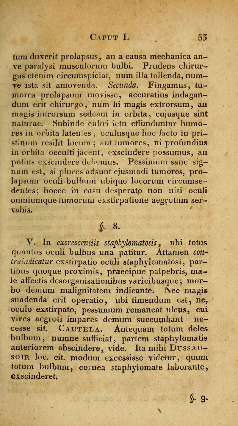tum duxerit proiapsus, an a causa mechanica an- ve paraJysi musculorum bulbi. Prudens chirur- gus etenim circumspiciat, num illa tollenda, num- ye zsta sit amovenda. Secunda. Fingamus, tu- mores prolapsum movisse, accuratius indagan- dum erit chirurgo, num hi magis extrorsum, an magis inlrorsum sedeant in orbita, cujusque sint naturae. Subinde cultri ictu efFunduntur liumo- res in orbita JatenJes , oculusque hoc facto in pri- stinum resilit locum ; auttumores, ni profundius in orbita occulti jacerit, exscindere possumus, an potius exscindere dehemus. Pessimum sane sig- num est, si plures adsunt ejusmodi tumores, pro- lapsum oculi bulbum ubique locorum circumse- dentesj hocce in casu desperatp non nisi oculi onmiumque tumorum exstirpatione aegrotum ser- vabis. ' §. 8. V. In excrescentiis staphylomatosis9 ubi totus quantus oculi bulbus una patitur. Attamen con* traindicatur exstirpatio oculi staphylomatosi, par- iibus quoque proximis, praecipue palpebris, ma- le affectis desorganisationibus varicibusque; mor- bo demum malignitatem indicante. Nec magis suadenda erit operatio, ubi timendum est, ne, oculo exstirpato, pessumum remaneat ulcus, cui vires aegroti impares demum succumbant ne- cesse sit. Cautela. Antequam totum deles bulbum, numne sufficiat, partem staphylomatis anteriorem abscindere, vide. Ita mihi Dussau- soir loc. cit. modum excessisse videtur, quum totum bulbum, cornea staphylomate laborante, exscinderet. §• 9«