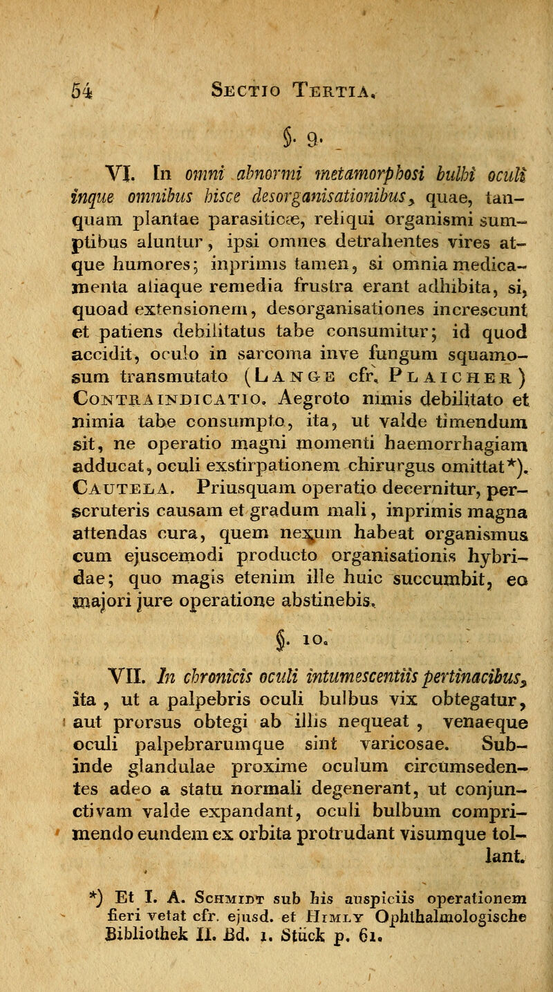 §• 9.. VI. In omni abnormi metamorphosi bulhi oculi inque omnibus hisce desorganisationibus > quae, tan- quam plantae parasiticfe, reliqui organismi sum- ptibus aluntur, ipsi omnes detrahentes vires at- que humores; inpriims tamen, si omnia medica- jnenta aliaque remedia frustra erant adhibita, si, quoad extensionem, desorganisationes increscunt et patiens debiiitatus tabe consumitur; id quod accidit, oculo in sarcoma inve fungum squamo- sum transmutato (Lange cfi\ Plaicher) Contraindicatio, Aegroto mmis debilitato et Iiimia tahe consumpto, ita, ut valde timendum sit, ne operatio magni momenti haemorrhagiani adducat, oculi exstirpationem chirurgus omittat*). CAUTEiiA. Priusquam operatio decernitur, per- scruteris causam et gradum mali, inprimis magna attendas cura, quem nexum habeat organismus cum ejuscemodi producto organisationis hybri- dae; quo magis etenim ille huic succumbit, eo inajori jure operatione abstinebis. %• io« VII. In chronicis oculi intumescentiis pertinacibus, ita y ut a palpebris oculi bulbus vix obtegatur, aut prorsus obtegi ab illis nequeat , venaeque oculi palpebrarumque sint varicosae. Sub- inde glandulae proxime oculum circumseden- tes adeo a statu normali degenerant, ut conjun- ctivam valde expandant, oculi bulbum compri- mendo eundem ex orbita protrudant visumque tol- lant *) Et I. A. Schmibt sub his auspiciis operationem fieri vetat cfr. ejusd. et Himly Ophthaknologische Bibliothek II. Bd. 1. Stiick p. 61.
