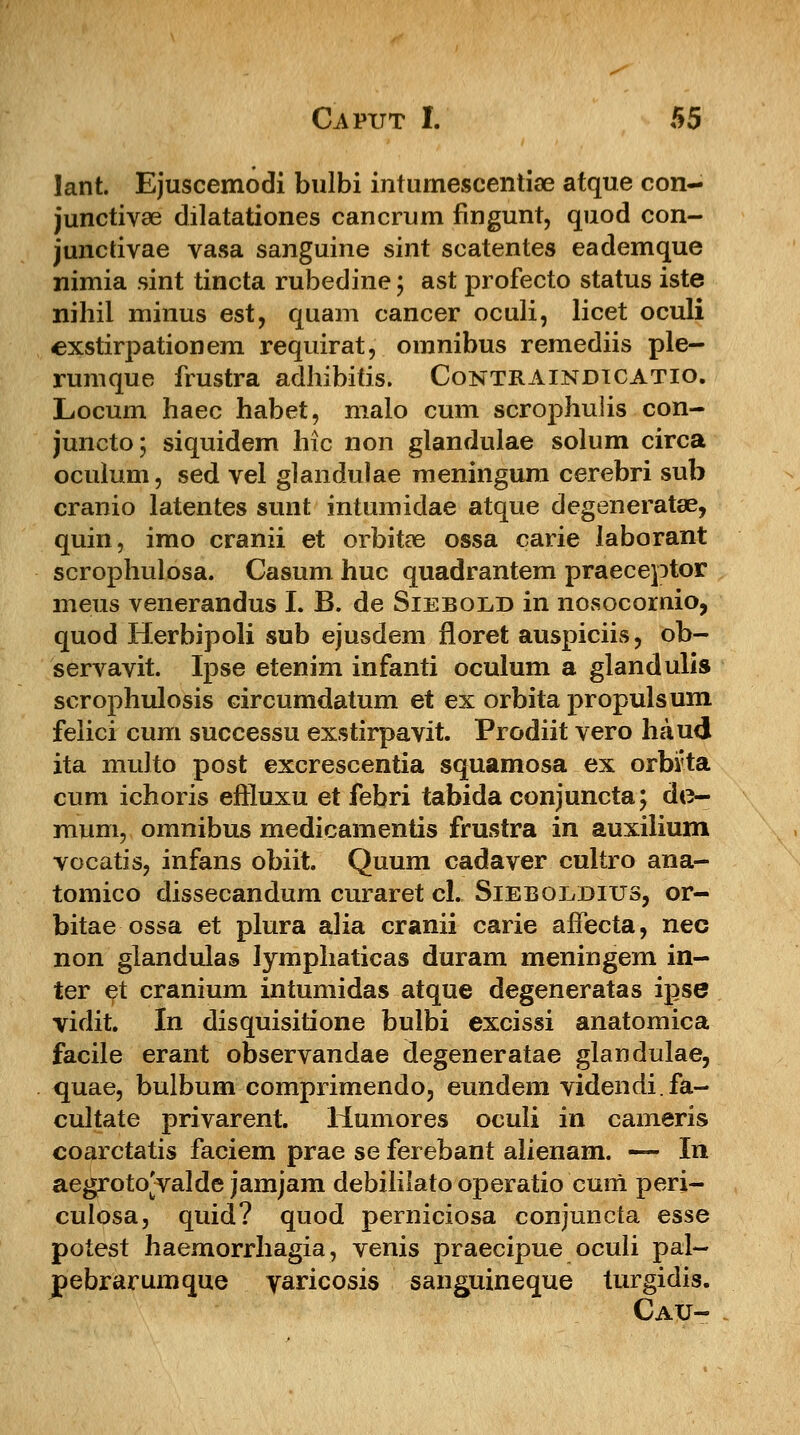 lant. Ejuscemodi bulbi inturnescentiae atque con- junctivae dilatationes cancrum fingunt, quod con- junctivae vasa sanguine sint scatentes eademque nimia sint tincta rubedine; ast profecto status iste nihil minus est, quam cancer oculi, licet oculi exstirpationem requirat, omnibus remediis ple- rumque frustra adhibitis. Contraindtcatio. Locum haec habet, malo cum scrophuiis con- juncto; siquidem hic non glandulae solum circa oculum, sed vel glandulae meningum cerebri sub cranio latentes sunt intumidae atque degeneratae, quin, imo cranii et orbitae ossa carie laborant scrophulosa. Casum huc quadrantem praeceptor meus venerandus I. B. de Siebodd in nosocomio, quod Herbipoli sub ejusdem floret auspiciis, ob- servavit. Ipse etenim infanti oculum a glandulis scrophulosis circumdatum et ex orbita propulsum feiici cum successu exstirpavit. Prodiit vero haud ita multo post excrescentia squamosa ex orbvta cum ichoris effluxu et febri tabida conjuncta; do- mum, omnibus medicamentis frustra in auxilium vocatis, infans obiit. Quum cadaver cultro ana- tomico dissecandum curaret cl. Sieboldius, or- bitae ossa et plura alia cranii carie affecta, nec non glandulas lymphaticas duram meningem in- ter et cranium intumidas atque degeneratas ipse vidit. In disquisitione bulbi excissi anatomica facile erant observandae degeneratae glandulae, quae, bulbum comprimendo, eundem videndi.fa- cultate privarent. Humores oculi in cameris coarctatis faciem prae se ferebant alienam. — In aegroto^valde jamjam debililato operatio cum peri- culosa, quid? quod perniciosa conjuncta esse potest haemorrhagia, venis praecipue oculi pal- pebrarumque yaricosis sanguineque turgidis. Cau-
