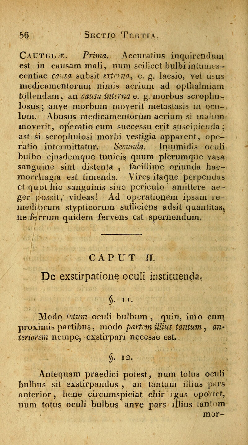 Cautel./E. Prima. Accuratius inquirendum est in causam mali, num sciiicet bulbiintumes- centiae ca<<sa subsit extema, e. g. laesio, vei usus medicamentorum nimis acrium ad opthaimiam tollendarn, an causa inttrna e. g. morbus scrophu- losus; anye morbum moyerit metastasis in ocu- lum. Abusus medicamentorum acriurri si maluin moverit, ojfcratio cum successu erit suscipienda j ast si scrophulosi morbi vestigia apparent, ope- ratio intermittatur. Secunda. Intumidis oculi bulbo ejusdemque tunicis quum plerumque vasa sanguine sint distenta , facillime oriunda hae- morrhagia est timenda. Vires itaque perpendas et quot hlc sanguinis sine periculo amittere ae- ger possit, videas! Ad operationern ipsam re- niediprum stypticorum sutFiciens adsit quantitas§ ne ferrum quidem fervens est spernendum. CAPUT II. De exstirpatione oculi instituenda* Modo totum oculi bulbum , quin, imo cum proximis partibus, modo partem illius tantum, an- teriorem nempe, exstirpari necesse est, $• 12- Antequam praedici potest, rium totus oculi bulbus sit exstirpandus , an tantum iilius pars anterior, bene circumspiciat chir rgus oportet, num totus oculi bulbus anve pars lliius tantnm mor-