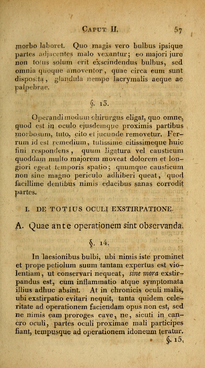 morbo laboret. Quo magis vero bulbus ipsique partes adjacentes malo vexantur; eo majori jure non to!us soium crit exscindendus bulbus, sed omnia qupque amoventor, quae circa eum sunt disposita', glandula nempe lacrymalis aeque ac palpebrae. §• &• Qperandimoduinejiirurgus eligat, quo omne, quod est in oculo ejusdemque proximis partibus moi bosum, tuto, cilo et jucunde removetur. Fer- rum id esl remedium, tutissime citissimeque huic fini respondens , quum ligatura vel causticum quoddam multo majorem moveat dolorem et lon- giori egeat temporis spatio; quumque causticum non siue magno periculo adhiberi queat, quod facillime dentibus nimis edacibus sanas corrodit partes. I. DE TOTIUS OCULI EXSTIRPATIONE. A. Quae ante operationem sint observanda. |. i4, In laesioiiibus buibi, ubi nimis iste prominet et prope petiolum suum tantani expertus est vio- lentiam, ut conservari nequeat, sine mora exstir- pandus est, cum inflammatio atque symptomata illius adhuc absint. At in chronicis, ocuii malis, ubi exstjrpatio evitari nequit, tanta quidem cele- ritate ad operationem faciendam opus non est, sed ne nimis eam proroges cave^ ne, sicuti in ean- cro oculi, partes oculi proximae mali participes fianr, tempusque ad operaiionem idoneum teratur, # §. i5,