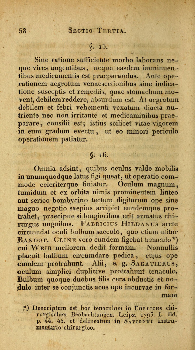 §. i5. Sine ratione sufficiefrte morbo laborans ne- que vires augentibus, neque easdem imminuen- tibus medicamentis est praeparandus. Ante ope- rationem aegrotum venaesectionibus sine indica- tione susceptis et remediis, quae stomachum mo- vent, debilem reddere, absurdum est. At aegrotum debilem et febri vehementi vexatum diaeta nu- triente nec non irritante et medicaminibus prae- parare, consilii est; istius scilicet vitae vigorem in eum gradum evectu , ut eo minori periculo operationem patiatur. §• 16. Omnia adsint, quibus oculus valde mobilis in unumquodque latus figi queat, ut operatio com- mode celeriterque finiatur. Oculum magnum, tumidum et ex orbita nimis prominentem linteo aut serico bombycino tectum digitorum ope sine magno negotio saepius arripiet eundemque pro- trahet, praecipue si longioribus erit armatus chi- rurgus unguibus. Fabricius Hiedanus arcte circumdat oculi bulbum saccuio, quo etiam utitur Bandot. Ceine vero eundem figebat tenaculo*) cui Weir meliorem dedit formam. Nonnullis placuit bulbum circumdare pedica, cujus ope eundem protrahunt. Alii, e. g, Sabatierus, oculum simplici duplicive protrahunt tenaculo. Bulbum quoque duobus filis cera obductis et no- dulo inter se conjunctis acus ope incurvae in for- mam j*) Descriptum est hoc tenaculum in Ehrltchs clii- rurgischen Beobachtungen. Leipz. 1795. I. Bd. p. 44. 45. et delineatum in Savignyi instru- Bieniario chirurgico.