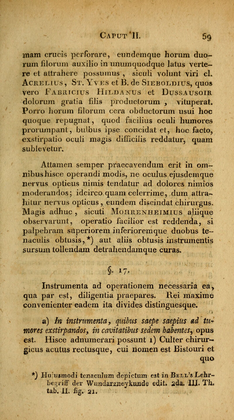 mam crucis perforare, eundemque horum duo- rum filorum auxilio in unumquodque latus verte- re et attrahere possumus , siculi volunt viri cl. Acrehus , St. Yves et B. de Sieboldius, quos vero Fabricius Hildanus et Dussausoir dolorum gratia filis produclorum _, vituperat. Porro horum filorum cera obductorum usui hoc quoque repugnat, quod facilius oculi humores prorumpant, bulbus ipse concidat et, hoc facto, exstirpatio oculi magis difficilis reddatur, quam sublevetur. Attamen semper praecavendum erit in om~ nibushisce operandi modis, ne oculus ejusdemque nervus opticus nimis tendatur ad dolores nimios xnoderandos; idcirco quam celerrime, dum attra- hitur nervus opticus, eundem diseindat chirurgus. Magis adhuc , sicuti Mohrenheimius ahique observarunt, operatio facilior est reddenda, si palpebram superiorem inferioremque duobus te- naculis obtusis,*) aut aliis obtusis instrumentis sursum tollendam detrahendamque curas. §./7. Instrumenta ad operationem necessaria ea, qua par est, diligentia praepares. Rei maxime convenienter eadem ita divides distinguesque. a) In instrumenta, quibus saepe saepius adtu~ mores exstirpandos, in cavitatibus sedem habentes^ opus est Hisce adnumerari possunt 1) Culter chirur- gicus acutus rectusquej cui nomen est Bistouri et quo *) Mumsmodi tenaculum depictum est in Bell?s Lehr- bcgriff der Wundaxznejkun&e edit* 2<Ja. XIX. Th* tab. II. %. 21.