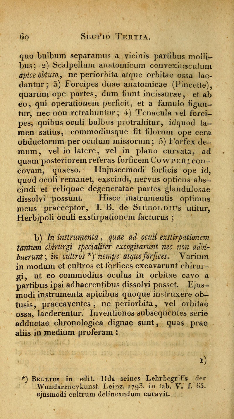 quo bulbum separamus a vicinis partibus molli- bus; 2) Scalpelium anatomicum convexiusculum apice obtuso9 ne periorbita atque orbitae ossa lae- dantur; 5) Forcipes duae anatomicae (Pincette), quarum ope partes, dum fiunt iucissurae, et ab eo, qui operationem perficit, et a famulo figun- tur, nec non retrahuntur; 4) Tenacula vel forci- pes, quibus oculi bulbus protrahitur, idquod ta- men satius, commodiusque fit filorum ope cera obductorum per oculum missorum; 5) Forfex de- mum, vel in latere, vel in plano curvata, ad quam posteriorem referas forficem Cowperi con- covam, quaeso. Hujuscemodi forficis ope id, quod oculi remanet, exscindi, nervus opticus abs- cindi et reliquae degeneratae partes glandulosae dissolvi possunt. Hisce instrumentis optimus meus praeceptor, I. B. de Sieboeditjs mitur, Herbipoli oculi exstirpationeni facturus ; b) In instrumenta, quae ad oculi exstirpationem tantum chirurgi specialiter excogitarunt nec non adhi- buerunt, in cultros*) nempe atqueferfices. Varium in modum et cultros et forfices excavarunt chirur- gi, ut eo commodius oculus in orbitae cavo a partibus ipsi adhaerentibus dissolvi posset. Ejus- modi instrumenta apicibus quoque instruxere ob- tusis, praecaventes , ne periorbita, vel orbitae ossa, laederentur. Inventiones subsequentes serie adductae chronologica dignae sunt, quas prae aliis in medium proferam : 9 *) Bellius in edit. Ilda seines Lehrbegrlfs der Wundarzneykunst. Leipz. 1793. in lab. V. f.'65. ejusmodi cultrum delineandum curavit.