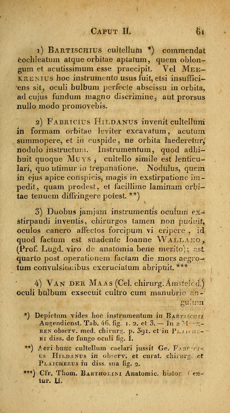 1) Barttschius cultellum *) commendat cochleatum alque orbitae aptatum, quem oblon- gum et acutissimum esse praecipit. Vel Mee- kxtENlUS hoc instrumento usus fuit, etsi insuiTici- ens sit, oculi bulbum perfecte abscissu in orbita, ad cujus fundum magno discrimine, aut prorsus nullo modo promovebis. 2) Fabriclus Hildanus invenit cultelluni in formam orbitae leviter excavatum, acutum summopere, et in cuspide, ne orbita laederelur^ riodulo instructimi. Instrumentum, quod adbi- buit quoque Muys $ cultello simile est lenticu- lari, quo utimur iri trepanatione. Nodulus, quem in ejus apice corispicis, magis in exstirpatione im- pedit, quam prodest, et facillime laminam orbi- tae tenuem diffringere potest. **) 3) DuObus jamjani instrumehtis oculuiri ex- stirpandi inventis, chirurgos tamen nori puduit, oculos cancro affectos forcipum vi eripere , id quod factum est suadenfe loanne Wallieo, (Prof. Lugd. viro de anatomia berie hierito); ast qiiarto post operationem factam die mors aegro- tum convulsiombus excruciatum abripuit *** 4) Van £>er Maas (Cel. chirurg.Amstelcd.) Oculi btilbum exsecuit cultro cum manubrio Hn- *) Depictum vides hoc instrumeiitum iriJ$A&f.TS,bj?ji Augendienst. Tab. 46. fig. 1. 2. et 3. — Jn a T i- r:- ren observ. med. cnirurg. p. 3yi. et in Plaj< :hi:- ri diss. de fungo oculi fig. I. **) Aeri bunc cultellum caelari jussit Ge. Pasp^ct- ts Hildanus in observ. et curat. chirurg. et Plaicherus in diss. sua fig. 2. ***) Cfr. Tiiom. Bartholim Anatomic hi&ior. ? >n- tur. U.
