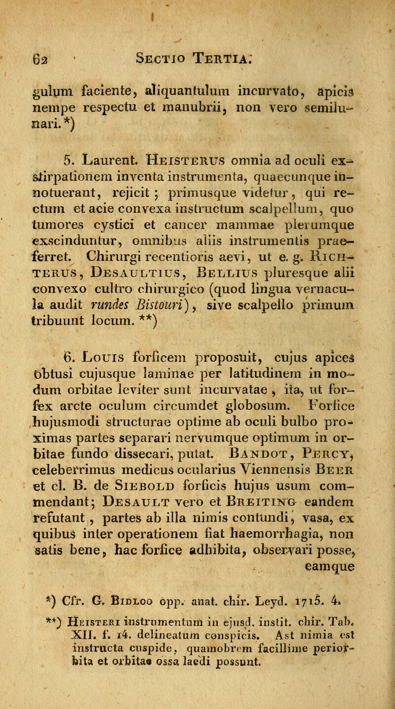 6a ' Sestio Tertia; gulum faoiente, aliquantulum incurvato, apicis nempe respectu et manubrii, non vero semilu^ nari.*) 5. Laurent. HeisteRus omnia ad oculi ex^ siirpationem inventa instrumenta, quaecunque iii- notuerant, rejicit ; primusque videtur, qui re- ctum et acie convexa instructum scalpellum, quo tumores cystici et cancer mammae plerumque exscinduntur, omnibus aliis instrumentis prae- ferret. Chirurgi recentioris aevi, ut e. g. Rich-* terus, Desaultius, Beleius pluresque alii convexo cultro chirurgico (quod iingua vernacu- la audit rundes Bistouri), sive sealpeilo primum tribuunt locum. **) 6. Louis forficem proposuit, cujus apices obtusi cujusque laminae per latitudinem in mo~ dum orbitae leviter sunt incurvatae , ita, ut for- fex arcte oculurn circumdet globosum. Forfice hujusmodi structurae optime ab oculi bulbo pro- ximas partes separari nervumque optimum in or- bitae fundo dissecari, putat. Bandot, Percy, celeberrimus medicus ocularius Vienneilsis Beer et cl. B. de Sieboed forficis hujus usum com- mendant; Desauet vero et Breiting eandem tefutant , partes ab illa riimis contundi \ vasa, ex quibus inter operationem iiat haemorrhagia, non satis bene, hac forfice adhibita, observari posse, eamque *) Cfr. G. Bidloo bpp. anat. chir. Leyd. 1716. 4* **) Heisteri instrnmentum in ejnsd. instit. chir. Tab* XII. f. i4. delineatum conspicis. Ast nimia est instructa cnspide, quamobrem facillime perior- feita et orbitae ossa laedi possunt.
