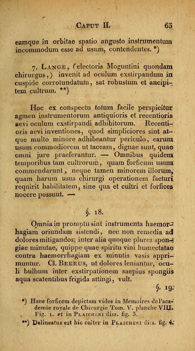 eamqne in orbitae spatio angusto instrumentum incommodum esse ad usum, contendentes. *) 7. Lange, (electoris Moguntini quondam chirurgus,) invenit ad oculum exstirpandum in cuspide corrotundatum, sat robustum et ancipi- tem cultrum. **) Hoc ex cottspectu totum facile perspicitur agmen instrumentorum antiquioris et recentioris aevi oculum exslirpandi adhibitorum. Recenti- oris aevi inventiones, quod simpliciores sint at- que multo minore adhibeantur periculo, earum usum commodiorern ut taceam, dignae sunt, quae omni jure praeferantur. — Omnibus quidem temporibus tam cuitrorum, quam forficum usum commendarunt > neque tamen minorem illorum, quam harum usus chirurgi operationem facturi requirit habilitatem, sine qua et cultri et forficea nocere possunt. — i 18. Qmniain promptusint instrumenta haemor-2 hagiam oriundam sistendi, nec non remedia ad doloresmitigandos; inter alia quoque plures spon-3 giae minutae, quippe quae spiritu vini humectatae contra haemorrhagiam ex minutis vasis appri- muntur. Cl. Reerus, ut dolores leniantur, ocu- li bulbum inter exstirpationem saepius spongiis aqua scatentibUs frigida attingi, yult *) Haiie forficem depictam vides in Memoires deFaca- demie royale de Chirurgie Tom. V. planche VIIJ» Fig. 1. et in Plaichs:ri diss. iig. 3. **) Delineatus est hic culter in PLAicti£ni diss. fig. 4;