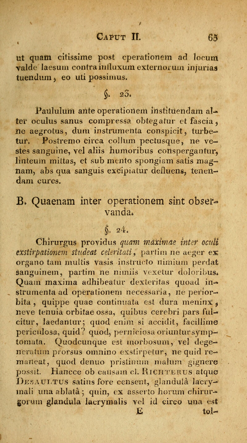 ut quam citissime post cperationem ad locutn valde laesum contrainiluxum externoruin injunas tuendum > eo uti possinius. Pauiuluni ante operatiortem instituendam al- telc oculus sanus compressa obtegatur etfascia^ ne aegrotus, duru instrumenta conspieit, turbe-* tur. Postremo circa cojium pectusque, ne ve- stes sanguine, vel aliis humoribus coiispergantur^ linteuin mittas, et sub mento spongiam satis mag- nam, abs qua sanguis excipiatur defluens, tenen-* dam cures. B, Quaenam inter operationem sint obse^ vanda» §. 24. Chirurgus providus quafn maximae intef oculi exstirpationem studeat celeritati, parfim ne aeger ex organo tam muliis vasis -instriicto nimium perdat sanguinem, partim ne mmiis vexetur doloribus* Quam maxima adhibeatur dexteritas quoad in-» strumenta ad operationem necessaria, ne pefior- bita , quippe quae continuata est dura meninx $ neve tenuia orbitae ossa, quibus cerebri pars ful-* citur, laedantur; qxiod enim si accidit, facilJime periculosa, quid? quod^ perniciosa oriuntursymp-» tomata. Quodcunque est morbosum, vel dege^ neratum prorsus omnino exstirpetur, ne quid re-* maneat, quod denuo pristinum malum gignere possit. Hancce ob causam ci. Richterus atque Desauetus satius fore censenr, glanduiaiacry- inali una ablata; quin, ex asserto horum chirur-» gorum gJandula lacrymalis vel id cireo una est E tol-