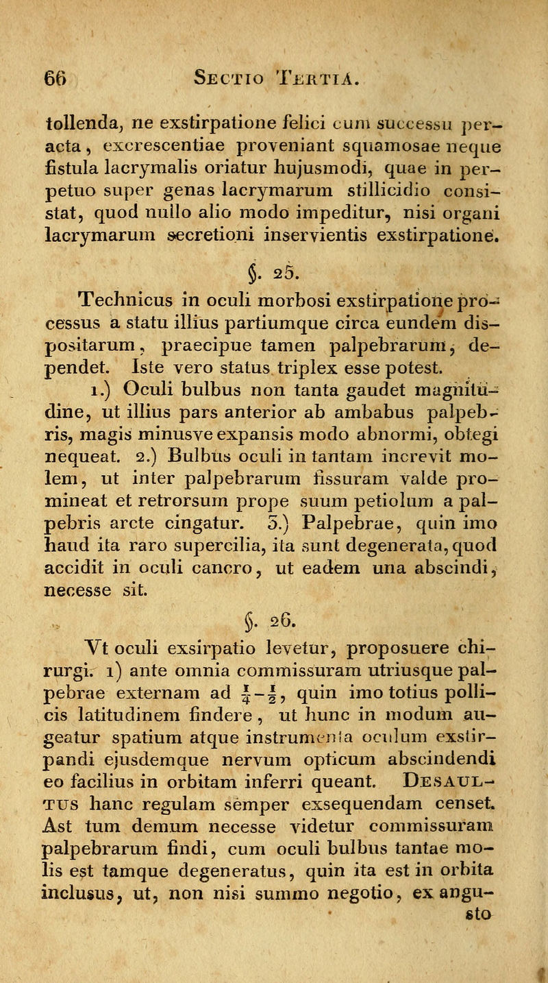 tollenda, ne exstirpatione felici cum successu per- acta , excrescentiae proveniant squamosae neque fistula lacrymalis oriatur hujusmodi, quae in per- petuo super genas lacrymarum stillicidio consi- stat, quod nullo alio modo impeditur, nisi organi lacrymarum secretioni inservientis exstirpatione. §. 25. Technicus in oculi morbosi exstirpatione pro- cessus a statu illius partiumque circa eundem dis- positarum , praecipue tamen palpebrarum , de- pendet. Iste vero status triplex esse potest. 1.) Oculi bulbus non tanta gaudet magnitii- dine, ut illitts pars anterior ab ambabus palpeb- ris, magis minusve expansis modo abnormi, obtegi nequeat. 2.) Bulbtis oculi in tantam increvit mo- lem, ut inter palpebrarum iissuram valde pro- mineat et retrorsum prope suum petiolum a pal- pebris arcte cingatur. 5.) Palpebrae, quin imo haud ita raro supercilia, ita sunt degenerata,quod accidit in oculi cancro, ut eadem una abscindi, necesse sit. §. 26. Vt oculi exsirpatio levetur, proposuere chi- rurgi. i) ante omnia commissuram utriusque pal- pebrae externam ad |-|, quin imo totius polli- cis latitudinem findere, nt hunc in modum au- geatur spatium atque instrumenia oculum exstir- pandi ejusdemque nervum opticum abscindendi eo facilius in orbitam inferri queant. Desatjl- tus hanc regulam semper exsequendam censet. Ast tum demum necesse videtur commissuram palpebrarum findi, cum oculi bulbus tantae mo- lis est tamque degeneratus, quin ita est in orbita inclusus, ut, non nisi summo negotio, ex angu- sto