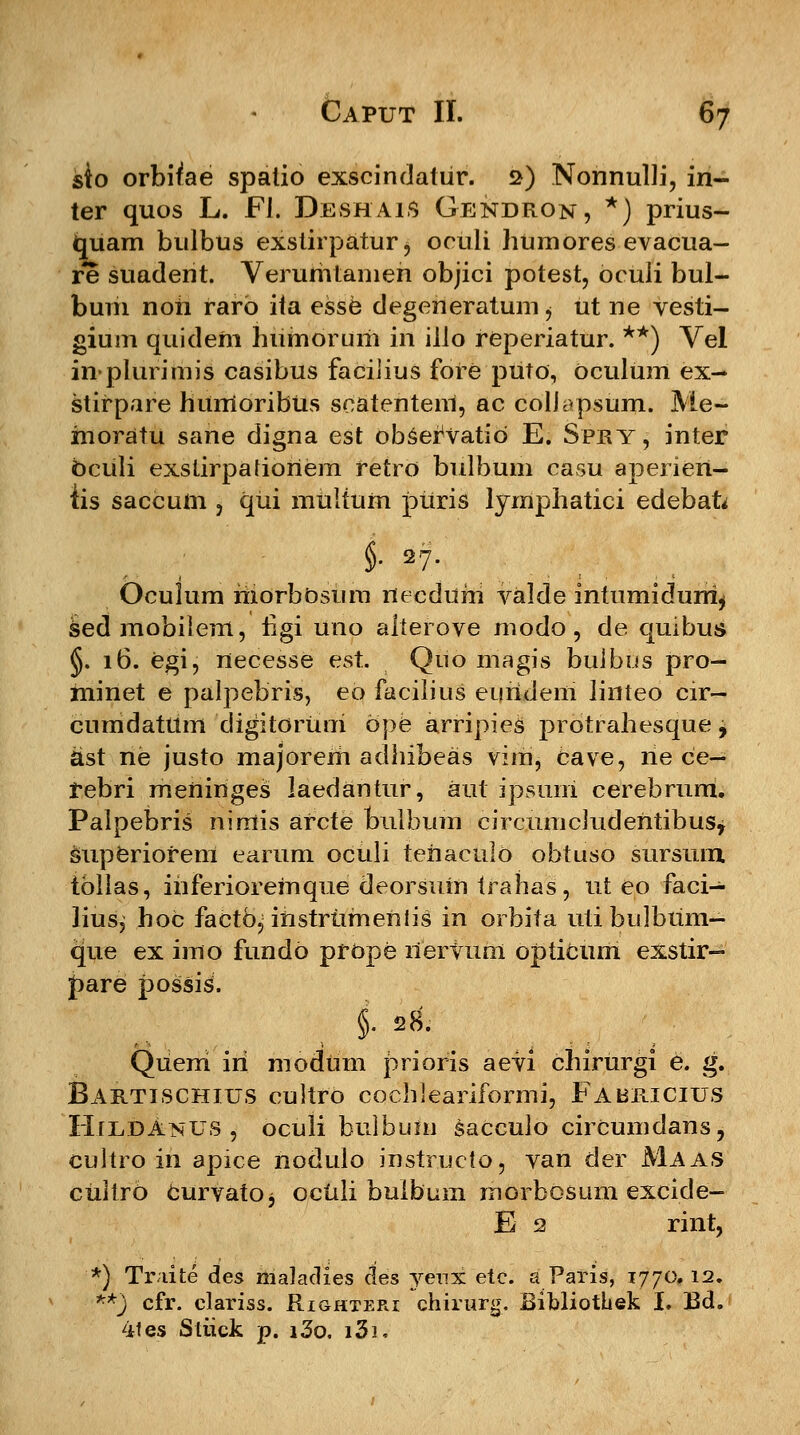 sio orbifae spalio exscindatur. s) Nonnulli, in- ter quos L. FI. Deshais Gendron, *) prius- tmam bulbus exstirpatur, oculi humores evacua- re suadent. Verumtamen objici potest, oculi bul- bum noh rarb ita esse degeneratum $ ut ne vesti- gium quideni humoruiri in illo reperiatur. **) Vel inplurimis casibus facilius fore puto, oculiim ex- stirpare humoribUs scatenteni, ac colJ:>psum. Me- moratu sarte digna est obServatio E. Spry , inter oculi exstirpatioriem retro bulbum casu aperieri- iis saccum , qui miiltum puris lymphatici edebafo §• |7- Oculum morbostim rtecdum valde intumidurri^ sedmobilem, hgi uno aiterove modo, de quibus §. 16. Cgi, necesse est. Quo magis buibus pro- minet e palpebris, eo facilius eurideni linteo cir- cumdatttm digitorUui ope arripies prdtrahesque j ast ne justo majorem adhibeas vim, cave, ne ce- rebri mertinges laedantur, aut ipsuni cerebrum. Palpebris nimis arcte buJbum circttmcludentibusy superiorem earttm oculi teriactilO obtuso stirstun tbllas, ihferioremqtte deorsum trahas, ut eo faci- lius, hoc facto, instrumeritis in orbita ttti bulbtim- que ex imo fttndo prope riervttm opiicum exstir- pare possis. Queni iri modtim prioris aevi chirurgi e. g. Bartischius cultro cochleariformi, Fabricius HiudAnus , oculi btilbum sacculo circumdans, cultro in apice nodulo instructo, van der Maas cultro Curvato^ octili bulbum morbosum excide- E 2 rint, '*) Traite des maladies cles yenx etc. a Paris, 1770. 12. **) cfr. clariss. Righteri chirurg. Bibliothek I. Bd. 4tes Stiick p. i3o. i3i.