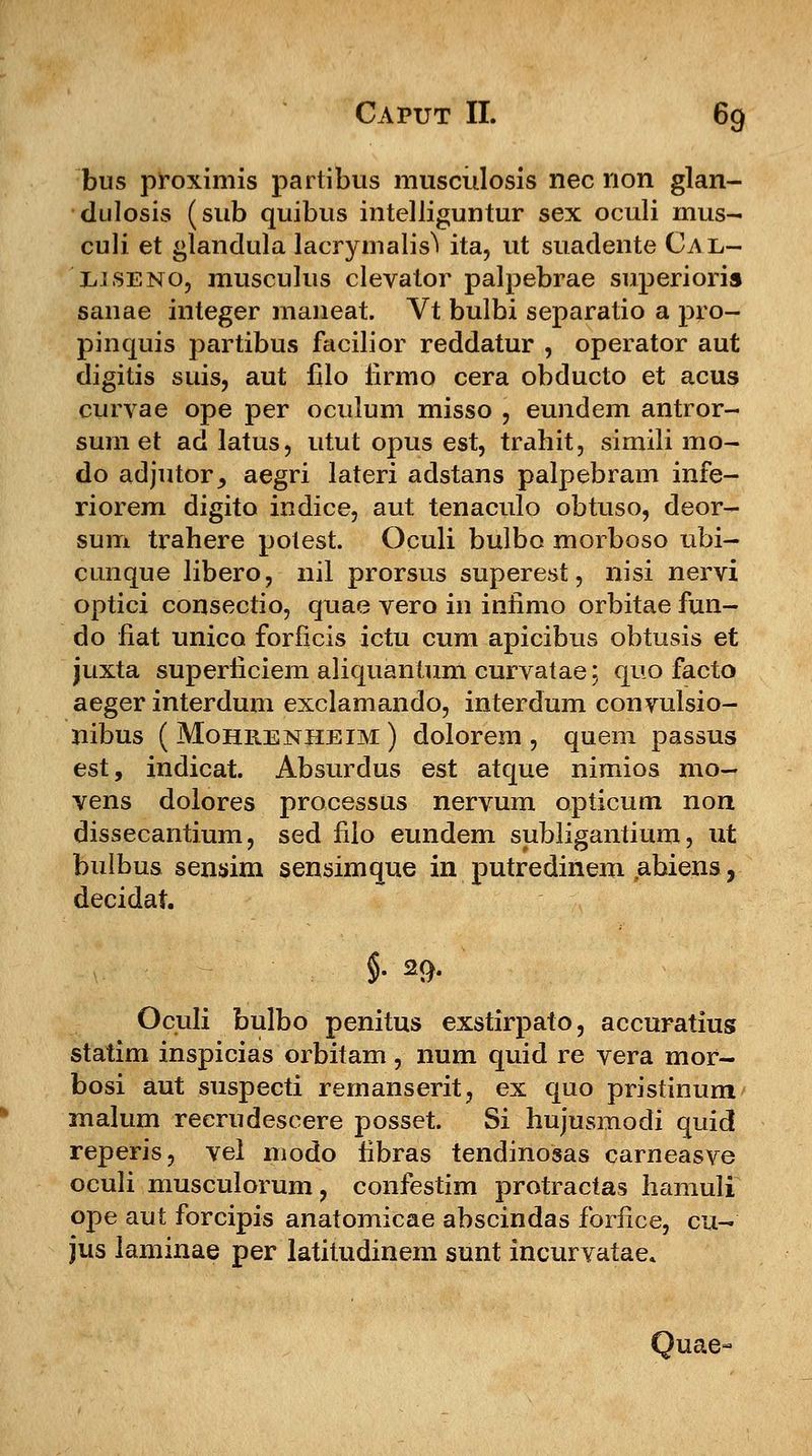 bus proximis partibus musculosis nec non glan- dulosis (sub quibus intelliguntur sex oculi mus- culi et glandula lacrymalis^ ita, ut suadente Cal- EJ.seno, musculus clevator palpebrae superioris sanae integer maneat. Vt bulbi separatio a pro- pinquis partibus facilior reddatur , operator aut digitis suis, aut filo iirmo cera obducto et acus curvae ope per oculum misso , eundem antror- sum et ad latus, utut opus est, trahit, simili mo- do adjutor^ aegri lateri adstans palpebram infe- riorem digito indice, aut tenaculo obtuso, deor- sum trahere potest. Oculi bulbo morboso ubi- cunque libero, nil prorsus superest, nisi nervi optici consectio, quae vero in infimo orbitae fun- do fiat unico forfieis ictu cum apicibus obtusis et juxta superficiem aliquantum curvatae; quo facto aeger interdum exclamando, interdum convulsio- nibus ( Mohrenheim ) dolorem , quem passus est, indicat. Absurdus est atque nimios mo- vens dolores processus nervum opticum non dissecantium, sed filo eundem subligantium, ut buibus sensim sensimque in putredinem abiens, decidat. $■ 29- Oculi bulbo penitus exstirpato, accuratiug statim inspicias orbitam, num quid re vera mor- bosi aut suspecti remanserit, ex quo pristinum malum reerudescere posset. Si hujusmodi quid reperis, vel modo fibras tendinosas carneasve oculi musculorum, confestim protractas hamuli ope aut forcipis anatomicae abscindas foriice, cu- jus laminae per latitudinem sunt incurvatae. Quae»