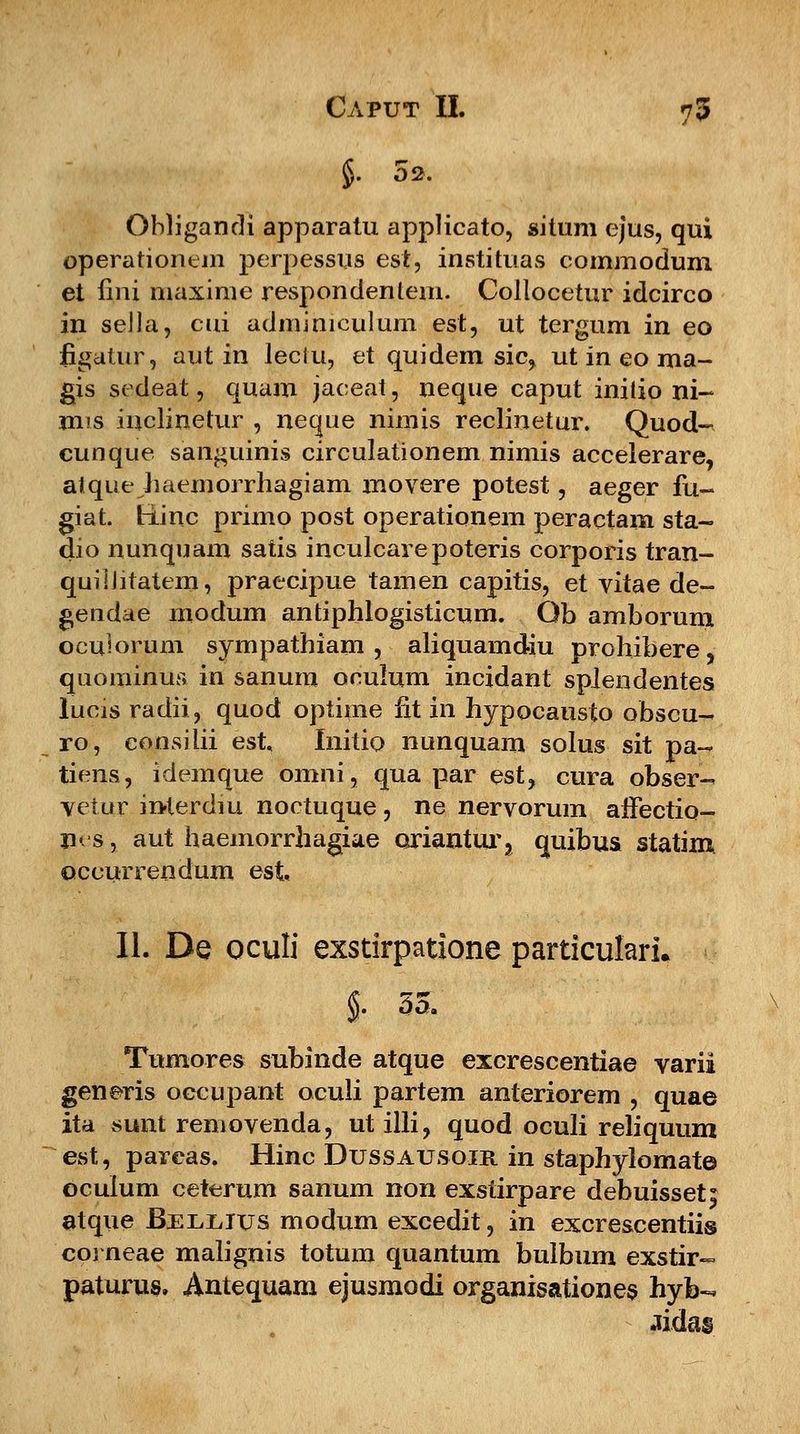 §. 02, Obligandi apparatu appHcato, situm ejus, qui operarionem perpessus est, instituas commodum et lini maxime respondentem. Collocetur idcirco in sella, cui admimculum est, ut tergum in eo figatur, aut in leciu, et quidem sic, ut in eo ma- gis sedeat, quam jaceat, neque caput initio ni- mis iuclinetur , neque nimis reclinetur. Quod- cunque sanguinis circulationem nimis accelerare, atque haemorrhagiam movere potest, aeger fu- giat. tiinc primo post operationem peractam sta- dio nunquam satis inculcarepoteris corporis tran- quiihtatem, praecipue tamen capitis, et vitae de- gendae modum antiphlogisticum. Ob amborum oculorum sympathiam , aliquamdiu prohibere, quominus in sanura oculum incidant splendentes lucis radii, quod optime h*t in hypocausto obscu- ro, consilii est Initio nunquam solus sit pa- tiens, idemque omni, qua par est, cura obser- vetur iaterdiu noctuque, ne nervorum affectio- n« s, aut haemorrhagiae oriantur, quibus statim occurrendum est II. De oculi exstirpatione particularu §• 35. Tumores subinde atque excrescentiae varii generis occupant oculi partem anteriorem , quae ita sunt removenda, ut illi, quod oculi reliquum est, parcas. Hinc Dussausoir in staphylomat© ocuium ceterum sanum non exstirpare debuisset^ atque Bjsuiiius modum excedit, in excrescentiis corneae malignis totum quantum bulbum exstir- paturus, Antequam ejusmodi organisationes hyb- aidas