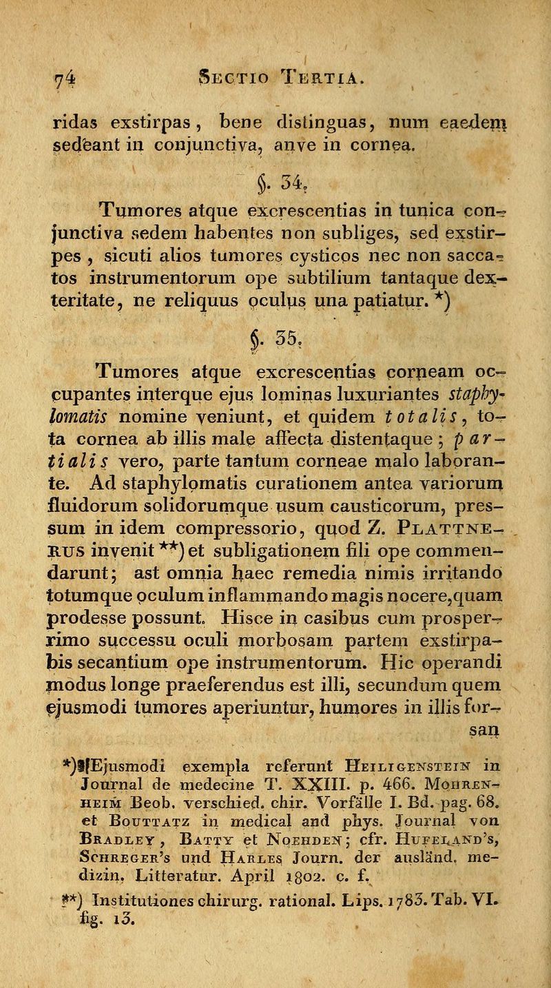 ridas exstirpas , bene distinguas, num eaejdem. sedeant in conjunctiva, anve in cornea. §• 34t Tumores atque excrescentias in tunica con- junctiva sedem habentes non subliges, sed exstir- pes , sicuti alios tumores cysticos nec non sacca- tos instrumentorum ope subtilium tantaque dex- teritate? ne reliquus oculus una patiatur. *) §• 35. Tumores atque excrescentias corneam oc- cupantes interque ejus lominas luxuriantes staphy* lomatis nomine veniunt, et quidem totalis, to-r ta cornea ab illis male affecta distentaque ; par- tialis vero, parte tantum corneae malo laboran- te. Ad staphylprnatis curationem antea variorum fluidorum solidorumque usum causticorum, pres- sum in idem compressorio, quod Z. Plattne- rtjs inyenit **) et subligationem fili ope commen- darunt; ast omnia haec remedia nimis irritando totumque pculum inflammando magis nocere,quam prodesse possunt. Hisce in casibus cum prosper-? rimo syccessu oculi morbosam partem exstirpa- bis secantium ope instrumentorum. Hic pperandi modus longe praeferendus est illi, secundum quem ejusmodi tumores aperiuntur^ humores in illis for-r san *)lfEjusmodi exempla refertmt Heilioexstein in Journal de medecine T. XXIII- p. 466. Mqhren- heim Beob. verschied. chir. Vorfalle I. Bd. pag. 68. et Bqtjttatz in medical arid phys. Journal von Bradley , Batty et Noehdex ; cfr. Hufei,. and's, Schreger's und Hardes Journ. der ausland. me- dizin. Litteratur. April 1802. c. f, **) Institutiones chirurg. rational. Lips. l/SS.Tab. VI» £g. i3.